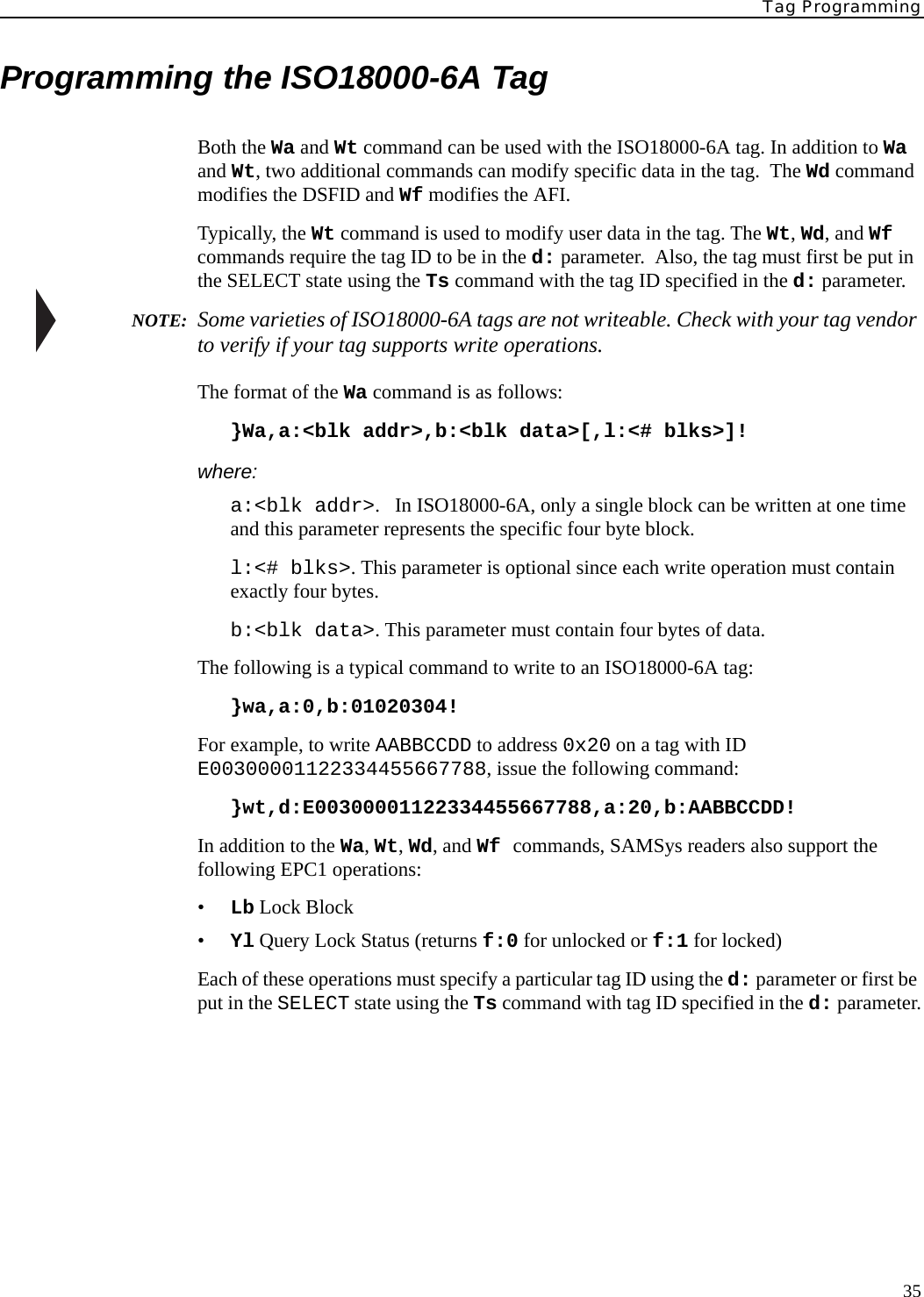 Tag Programming35Programming the ISO18000-6A TagBoth the Wa and Wt command can be used with the ISO18000-6A tag. In addition to Wa and Wt, two additional commands can modify specific data in the tag.  The Wd command modifies the DSFID and Wf modifies the AFI.Typically, the Wt command is used to modify user data in the tag. The Wt, Wd, and Wf commands require the tag ID to be in the d: parameter.  Also, the tag must first be put in the SELECT state using the Ts command with the tag ID specified in the d: parameter. NOTE:  Some varieties of ISO18000-6A tags are not writeable. Check with your tag vendor to verify if your tag supports write operations.The format of the Wa command is as follows:}Wa,a:&lt;blk addr&gt;,b:&lt;blk data&gt;[,l:&lt;# blks&gt;]!where:a:&lt;blk addr&gt;.   In ISO18000-6A, only a single block can be written at one time and this parameter represents the specific four byte block.l:&lt;# blks&gt;. This parameter is optional since each write operation must contain exactly four bytes.b:&lt;blk data&gt;. This parameter must contain four bytes of data.The following is a typical command to write to an ISO18000-6A tag:}wa,a:0,b:01020304!For example, to write AABBCCDD to address 0x20 on a tag with ID E00300001122334455667788, issue the following command:}wt,d:E00300001122334455667788,a:20,b:AABBCCDD!In addition to the Wa, Wt, Wd, and Wf commands, SAMSys readers also support the following EPC1 operations:•Lb Lock Block•Yl Query Lock Status (returns f:0 for unlocked or f:1 for locked)Each of these operations must specify a particular tag ID using the d: parameter or first be put in the SELECT state using the Ts command with tag ID specified in the d: parameter.