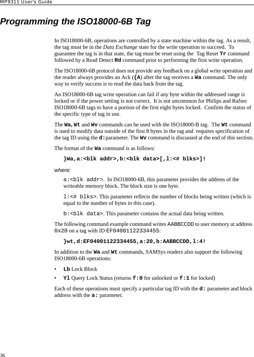 MP9311 User’s Guide36Programming the ISO18000-6B TagIn ISO18000-6B, operations are controlled by a state machine within the tag. As a result, the tag must be in the Data Exchange state for the write operation to succeed.  To guarantee the tag is in that state, the tag must be reset using the  Tag Reset Tr command followed by a Read Detect Rd command prior to performing the first write operation.The ISO18000-6B protocol does not provide any feedback on a global write operation and the reader always provides an Ack ({A) after the tag receives a Wa command. The only way to verify success is to read the data back from the tag.An ISO18000-6B tag write operation can fail if any byte within the addressed range is locked or if the power setting is not correct.  It is not uncommon for Philips and Rafsec ISO18000-6B tags to have a portion of the first eight bytes locked.  Confirm the status of the specific type of tag in use.The Wa, Wt and Wv commands can be used with the ISO18000-B tag.  The Wt command is used to modify data outside of the first 8 bytes in the tag and  requires specification of the tag ID using the d:parameter. The Wv command is discussed at the end of this section.The format of the Wa command is as follows:}Wa,a:&lt;blk addr&gt;,b:&lt;blk data&gt;[,l:&lt;# blks&gt;]!where:a:&lt;blk addr&gt;.  In ISO18000-6B, this parameter provides the address of the writeable memory block. The block size is one byte.l:&lt;# blks&gt;. This parameter reflects the number of blocks being written (which is equal to the number of bytes in this case).b:&lt;blk data&gt;. This parameter contains the actual data being written.The following command example command writes AABBCCDD to user memory at address 0x20 on a tag with ID EF04001122334455:}wt,d:EF04001122334455,a:20,b:AABBCCDD,l:4!In addition to the Wa and Wt commands, SAMSys readers also support the following ISO18000-6B operations:•Lb Lock Block•Yl Query Lock Status (returns f:0 for unlocked or f:1 for locked)Each of these operations must specify a particular tag ID with the d: parameter and block address with the a: parameter.