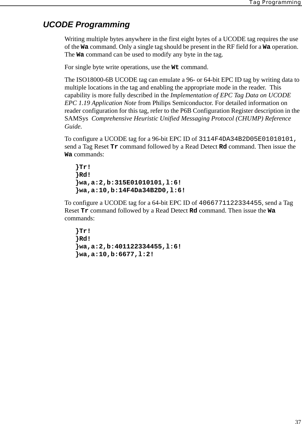 Tag Programming37UCODE ProgrammingWriting multiple bytes anywhere in the first eight bytes of a UCODE tag requires the use of the Wa command. Only a single tag should be present in the RF field for a Wa operation.  The Wa command can be used to modify any byte in the tag. For single byte write operations, use the Wt command. The ISO18000-6B UCODE tag can emulate a 96- or 64-bit EPC ID tag by writing data to multiple locations in the tag and enabling the appropriate mode in the reader.  This capability is more fully described in the Implementation of EPC Tag Data on UCODE EPC 1.19 Application Note from Philips Semiconductor. For detailed information on reader configuration for this tag, refer to the P6B Configuration Register description in the SAMSys  Comprehensive Heuristic Unified Messaging Protocol (CHUMP) Reference Guide.To configure a UCODE tag for a 96-bit EPC ID of 3114F4DA34B2D05E01010101, send a Tag Reset Tr command followed by a Read Detect Rd command. Then issue the Wa commands:}Tr!}Rd!}wa,a:2,b:315E01010101,l:6!}wa,a:10,b:14F4Da34B2D0,l:6!To configure a UCODE tag for a 64-bit EPC ID of 4066771122334455, send a Tag Reset Tr command followed by a Read Detect Rd command. Then issue the Wa commands:}Tr!}Rd!}wa,a:2,b:401122334455,l:6!}wa,a:10,b:6677,l:2!