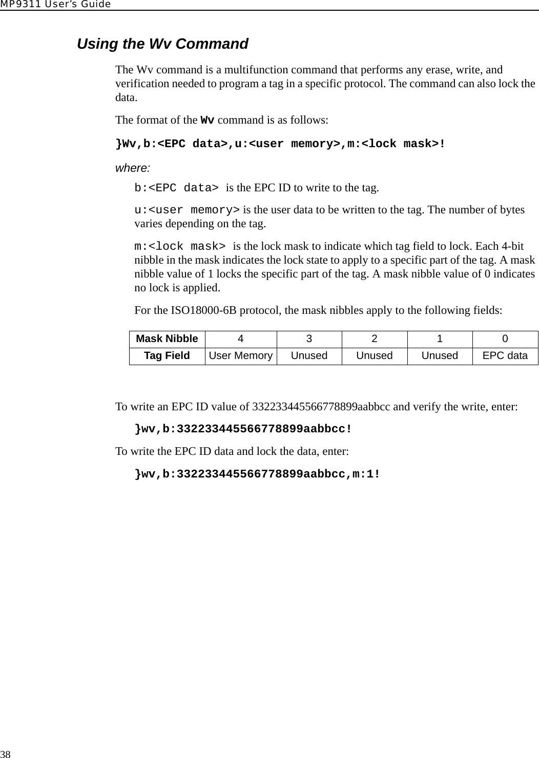 MP9311 User’s Guide38Using the Wv CommandThe Wv command is a multifunction command that performs any erase, write, and verification needed to program a tag in a specific protocol. The command can also lock the data.The format of the Wv command is as follows:}Wv,b:&lt;EPC data&gt;,u:&lt;user memory&gt;,m:&lt;lock mask&gt;!where:b:&lt;EPC data&gt; is the EPC ID to write to the tag.u:&lt;user memory&gt; is the user data to be written to the tag. The number of bytes varies depending on the tag.m:&lt;lock mask&gt; is the lock mask to indicate which tag field to lock. Each 4-bit nibble in the mask indicates the lock state to apply to a specific part of the tag. A mask nibble value of 1 locks the specific part of the tag. A mask nibble value of 0 indicates no lock is applied. For the ISO18000-6B protocol, the mask nibbles apply to the following fields:To write an EPC ID value of 332233445566778899aabbcc and verify the write, enter:}wv,b:332233445566778899aabbcc!To write the EPC ID data and lock the data, enter:}wv,b:332233445566778899aabbcc,m:1!Mask Nibble 4 3210Tag Field User Memory Unused Unused Unused EPC data