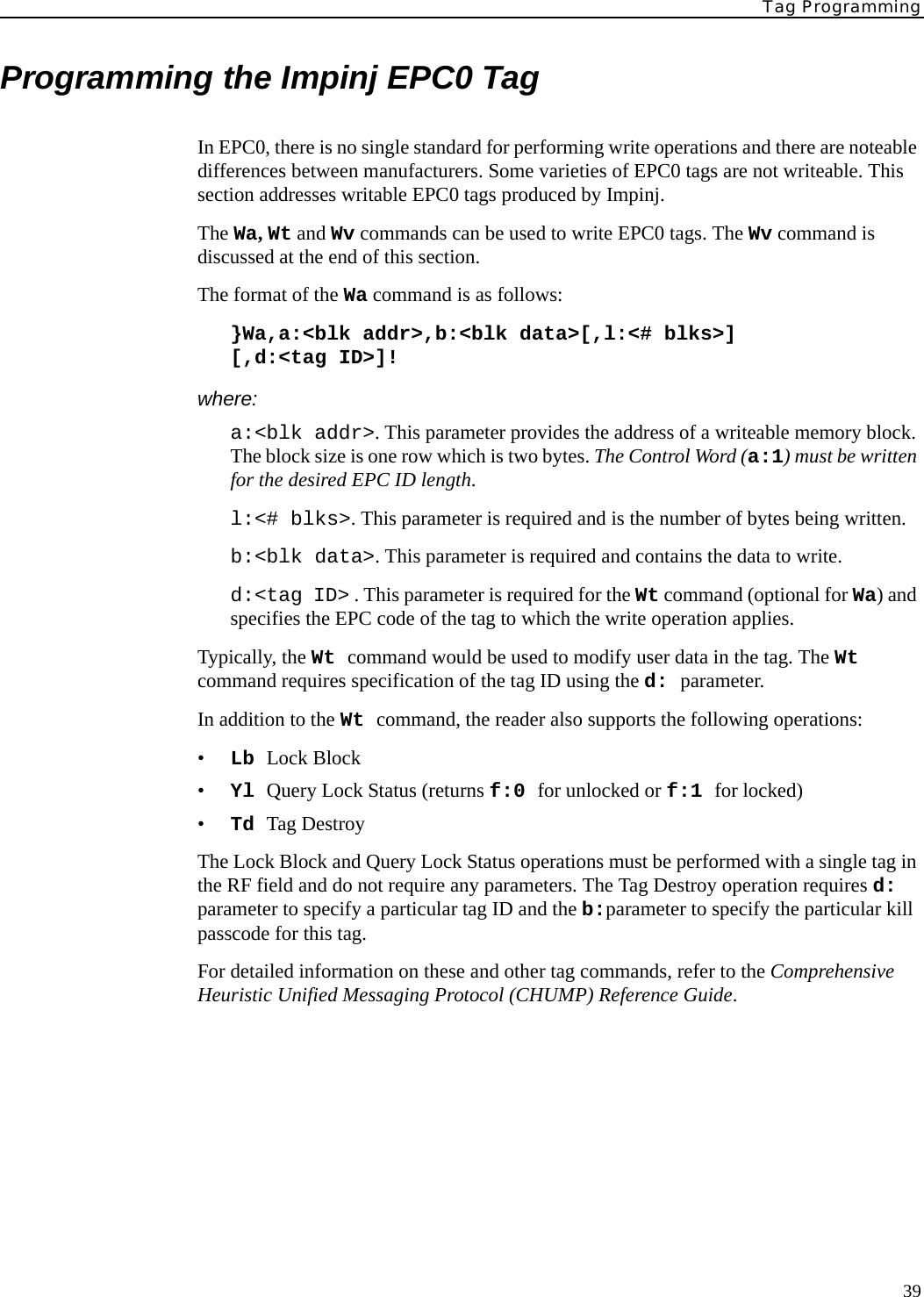 Tag Programming39Programming the Impinj EPC0 TagIn EPC0, there is no single standard for performing write operations and there are noteable differences between manufacturers. Some varieties of EPC0 tags are not writeable. This section addresses writable EPC0 tags produced by Impinj.The Wa, Wt and Wv commands can be used to write EPC0 tags. The Wv command is discussed at the end of this section.The format of the Wa command is as follows:}Wa,a:&lt;blk addr&gt;,b:&lt;blk data&gt;[,l:&lt;# blks&gt;][,d:&lt;tag ID&gt;]!where:a:&lt;blk addr&gt;. This parameter provides the address of a writeable memory block. The block size is one row which is two bytes. The Control Word (a:1) must be written for the desired EPC ID length.l:&lt;# blks&gt;. This parameter is required and is the number of bytes being written.b:&lt;blk data&gt;. This parameter is required and contains the data to write.d:&lt;tag ID&gt; . This parameter is required for the Wt command (optional for Wa) and specifies the EPC code of the tag to which the write operation applies. Typically, the Wt command would be used to modify user data in the tag. The Wt command requires specification of the tag ID using the d: parameter.In addition to the Wt command, the reader also supports the following operations:•Lb Lock Block•Yl Query Lock Status (returns f:0 for unlocked or f:1 for locked)•Td Tag DestroyThe Lock Block and Query Lock Status operations must be performed with a single tag in the RF field and do not require any parameters. The Tag Destroy operation requires d: parameter to specify a particular tag ID and the b:parameter to specify the particular kill passcode for this tag.For detailed information on these and other tag commands, refer to the Comprehensive Heuristic Unified Messaging Protocol (CHUMP) Reference Guide.