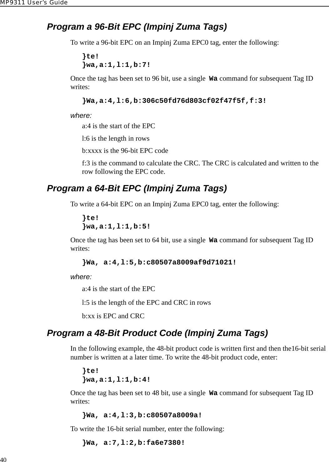 MP9311 User’s Guide40Program a 96-Bit EPC (Impinj Zuma Tags)To write a 96-bit EPC on an Impinj Zuma EPC0 tag, enter the following:}te!}wa,a:1,l:1,b:7!Once the tag has been set to 96 bit, use a single  Wa command for subsequent Tag ID writes:}Wa,a:4,l:6,b:306c50fd76d803cf02f47f5f,f:3!where:a:4 is the start of the EPCl:6 is the length in rowsb:xxxx is the 96-bit EPC codef:3 is the command to calculate the CRC. The CRC is calculated and written to the row following the EPC code.Program a 64-Bit EPC (Impinj Zuma Tags)To write a 64-bit EPC on an Impinj Zuma EPC0 tag, enter the following:}te!}wa,a:1,l:1,b:5!Once the tag has been set to 64 bit, use a single  Wa command for subsequent Tag ID writes:}Wa, a:4,l:5,b:c80507a8009af9d71021!where:a:4 is the start of the EPCl:5 is the length of the EPC and CRC in rowsb:xx is EPC and CRCProgram a 48-Bit Product Code (Impinj Zuma Tags)In the following example, the 48-bit product code is written first and then the16-bit serial number is written at a later time. To write the 48-bit product code, enter:}te!}wa,a:1,l:1,b:4!Once the tag has been set to 48 bit, use a single  Wa command for subsequent Tag ID writes:}Wa, a:4,l:3,b:c80507a8009a!To write the 16-bit serial number, enter the following:}Wa, a:7,l:2,b:fa6e7380!