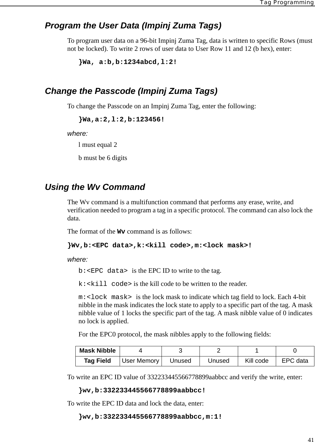 Tag Programming41Program the User Data (Impinj Zuma Tags)To program user data on a 96-bit Impinj Zuma Tag, data is written to specific Rows (must not be locked). To write 2 rows of user data to User Row 11 and 12 (b hex), enter:}Wa, a:b,b:1234abcd,l:2!Change the Passcode (Impinj Zuma Tags)To change the Passcode on an Impinj Zuma Tag, enter the following:}Wa,a:2,l:2,b:123456!where:l must equal 2b must be 6 digitsUsing the Wv CommandThe Wv command is a multifunction command that performs any erase, write, and verification needed to program a tag in a specific protocol. The command can also lock the data.The format of the Wv command is as follows:}Wv,b:&lt;EPC data&gt;,k:&lt;kill code&gt;,m:&lt;lock mask&gt;!where:b:&lt;EPC data&gt; is the EPC ID to write to the tag.k:&lt;kill code&gt; is the kill code to be written to the reader.m:&lt;lock mask&gt; is the lock mask to indicate which tag field to lock. Each 4-bit nibble in the mask indicates the lock state to apply to a specific part of the tag. A mask nibble value of 1 locks the specific part of the tag. A mask nibble value of 0 indicates no lock is applied. For the EPC0 protocol, the mask nibbles apply to the following fields:To write an EPC ID value of 332233445566778899aabbcc and verify the write, enter:}wv,b:332233445566778899aabbcc!To write the EPC ID data and lock the data, enter:}wv,b:332233445566778899aabbcc,m:1!Mask Nibble 4 3210Tag Field User Memory Unused Unused Kill code EPC data