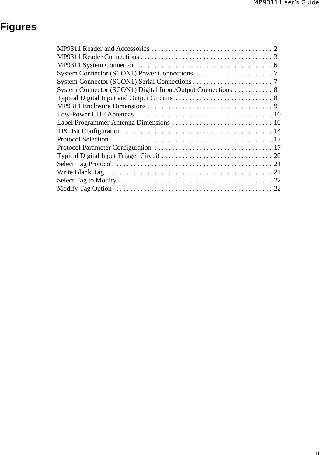 MP9311 User’s GuideiiiFiguresMP9311 Reader and Accessories . . . . . . . . . . . . . . . . . . . . . . . . . . . . . . . . . . . 2MP9311 Reader Connections . . . . . . . . . . . . . . . . . . . . . . . . . . . . . . . . . . . . . . 3MP9311 System Connector  . . . . . . . . . . . . . . . . . . . . . . . . . . . . . . . . . . . . . . . 6System Connector (SCON1) Power Connections  . . . . . . . . . . . . . . . . . . . . . . 7System Connector (SCON1) Serial Connections . . . . . . . . . . . . . . . . . . . . . . . 7System Connector (SCON1) Digital Input/Output Connections . . . . . . . . . . . 8Typical Digital Input and Output Circuits  . . . . . . . . . . . . . . . . . . . . . . . . . . . . 8MP9311 Enclosure Dimensions . . . . . . . . . . . . . . . . . . . . . . . . . . . . . . . . . . . . 9Low-Power UHF Antennas  . . . . . . . . . . . . . . . . . . . . . . . . . . . . . . . . . . . . . . . 10Label Programmer Antenna Dimensions . . . . . . . . . . . . . . . . . . . . . . . . . . . . . 10TPC Bit Configuration . . . . . . . . . . . . . . . . . . . . . . . . . . . . . . . . . . . . . . . . . . . 14Protocol Selection   . . . . . . . . . . . . . . . . . . . . . . . . . . . . . . . . . . . . . . . . . . . . . . 17Protocol Parameter Configuration  . . . . . . . . . . . . . . . . . . . . . . . . . . . . . . . . . . 17Typical Digital Input Trigger Circuit . . . . . . . . . . . . . . . . . . . . . . . . . . . . . . . . 20Select Tag Protocol  . . . . . . . . . . . . . . . . . . . . . . . . . . . . . . . . . . . . . . . . . . . . . 21Write Blank Tag . . . . . . . . . . . . . . . . . . . . . . . . . . . . . . . . . . . . . . . . . . . . . . . . 21Select Tag to Modify  . . . . . . . . . . . . . . . . . . . . . . . . . . . . . . . . . . . . . . . . . . . . 22Modify Tag Option   . . . . . . . . . . . . . . . . . . . . . . . . . . . . . . . . . . . . . . . . . . . . . 22