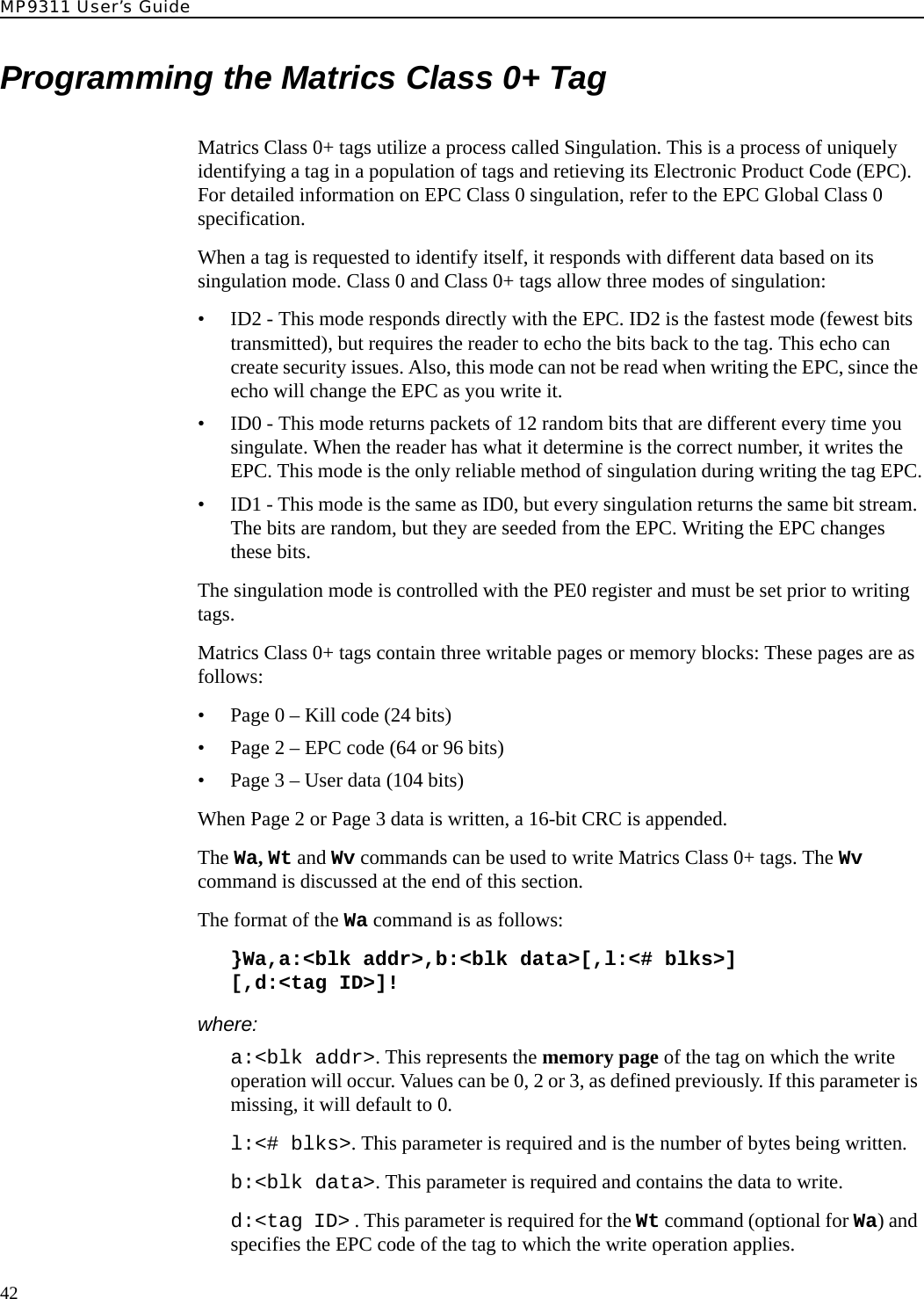 MP9311 User’s Guide42Programming the Matrics Class 0+ TagMatrics Class 0+ tags utilize a process called Singulation. This is a process of uniquely identifying a tag in a population of tags and retieving its Electronic Product Code (EPC). For detailed information on EPC Class 0 singulation, refer to the EPC Global Class 0 specification.When a tag is requested to identify itself, it responds with different data based on its singulation mode. Class 0 and Class 0+ tags allow three modes of singulation:• ID2 - This mode responds directly with the EPC. ID2 is the fastest mode (fewest bits transmitted), but requires the reader to echo the bits back to the tag. This echo can create security issues. Also, this mode can not be read when writing the EPC, since the echo will change the EPC as you write it.• ID0 - This mode returns packets of 12 random bits that are different every time you singulate. When the reader has what it determine is the correct number, it writes the EPC. This mode is the only reliable method of singulation during writing the tag EPC.• ID1 - This mode is the same as ID0, but every singulation returns the same bit stream. The bits are random, but they are seeded from the EPC. Writing the EPC changes these bits.The singulation mode is controlled with the PE0 register and must be set prior to writing tags.Matrics Class 0+ tags contain three writable pages or memory blocks: These pages are as follows:• Page 0 – Kill code (24 bits)• Page 2 – EPC code (64 or 96 bits)• Page 3 – User data (104 bits)When Page 2 or Page 3 data is written, a 16-bit CRC is appended.The Wa, Wt and Wv commands can be used to write Matrics Class 0+ tags. The Wv command is discussed at the end of this section.The format of the Wa command is as follows:}Wa,a:&lt;blk addr&gt;,b:&lt;blk data&gt;[,l:&lt;# blks&gt;][,d:&lt;tag ID&gt;]!where:a:&lt;blk addr&gt;. This represents the memory page of the tag on which the write operation will occur. Values can be 0, 2 or 3, as defined previously. If this parameter is missing, it will default to 0.l:&lt;# blks&gt;. This parameter is required and is the number of bytes being written.b:&lt;blk data&gt;. This parameter is required and contains the data to write.d:&lt;tag ID&gt; . This parameter is required for the Wt command (optional for Wa) and specifies the EPC code of the tag to which the write operation applies. 