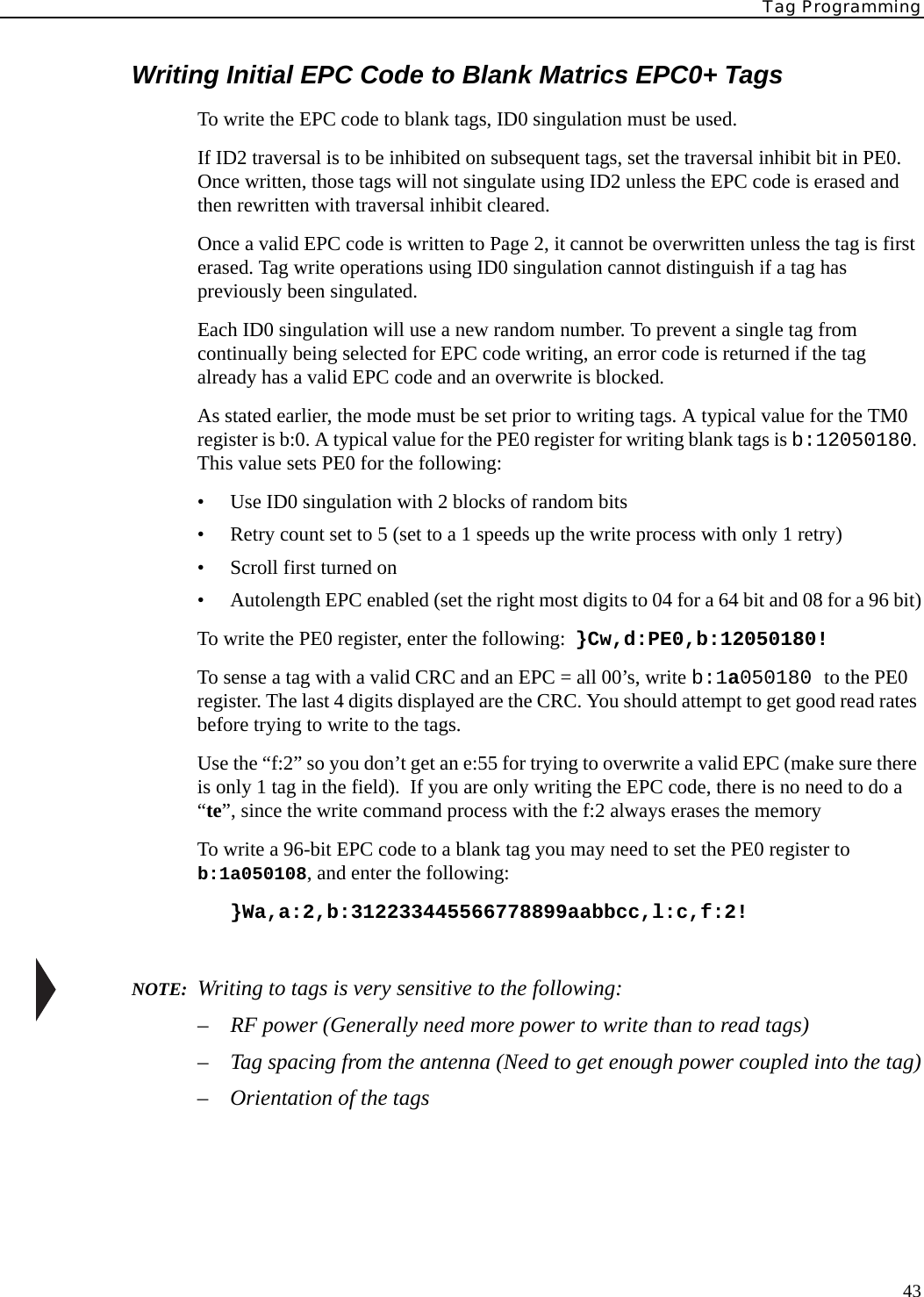 Tag Programming43Writing Initial EPC Code to Blank Matrics EPC0+ TagsTo write the EPC code to blank tags, ID0 singulation must be used.If ID2 traversal is to be inhibited on subsequent tags, set the traversal inhibit bit in PE0. Once written, those tags will not singulate using ID2 unless the EPC code is erased and then rewritten with traversal inhibit cleared.Once a valid EPC code is written to Page 2, it cannot be overwritten unless the tag is first erased. Tag write operations using ID0 singulation cannot distinguish if a tag has previously been singulated.Each ID0 singulation will use a new random number. To prevent a single tag from continually being selected for EPC code writing, an error code is returned if the tag already has a valid EPC code and an overwrite is blocked.As stated earlier, the mode must be set prior to writing tags. A typical value for the TM0 register is b:0. A typical value for the PE0 register for writing blank tags is b:12050180. This value sets PE0 for the following:• Use ID0 singulation with 2 blocks of random bits• Retry count set to 5 (set to a 1 speeds up the write process with only 1 retry)• Scroll first turned on• Autolength EPC enabled (set the right most digits to 04 for a 64 bit and 08 for a 96 bit)To write the PE0 register, enter the following:  }Cw,d:PE0,b:12050180!To sense a tag with a valid CRC and an EPC = all 00’s, write b:1a050180 to the PE0 register. The last 4 digits displayed are the CRC. You should attempt to get good read rates before trying to write to the tags.Use the “f:2” so you don’t get an e:55 for trying to overwrite a valid EPC (make sure there is only 1 tag in the field).  If you are only writing the EPC code, there is no need to do a “te”, since the write command process with the f:2 always erases the memoryTo write a 96-bit EPC code to a blank tag you may need to set the PE0 register to b:1a050108, and enter the following:}Wa,a:2,b:312233445566778899aabbcc,l:c,f:2!NOTE:  Writing to tags is very sensitive to the following:– RF power (Generally need more power to write than to read tags)– Tag spacing from the antenna (Need to get enough power coupled into the tag)– Orientation of the tags