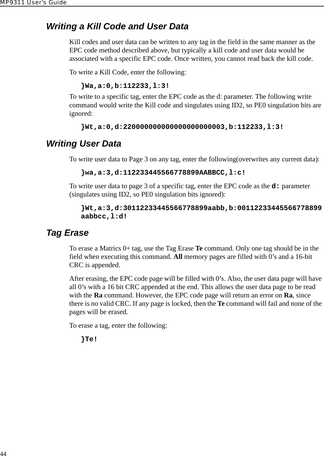 MP9311 User’s Guide44Writing a Kill Code and User DataKill codes and user data can be written to any tag in the field in the same manner as the EPC code method described above, but typically a kill code and user data would be associated with a specific EPC code. Once written, you cannot read back the kill code.To write a Kill Code, enter the following:}Wa,a:0,b:112233,l:3!To write to a specific tag, enter the EPC code as the d: parameter. The following write command would write the Kill code and singulates using ID2, so PE0 singulation bits are ignored:}Wt,a:0,d:220000000000000000000003,b:112233,l:3!Writing User DataTo write user data to Page 3 on any tag, enter the following(overwrites any current data):}wa,a:3,d:112233445566778899AABBCC,l:c!To write user data to page 3 of a specific tag, enter the EPC code as the d: parameter (singulates using ID2, so PE0 singulation bits ignored):}Wt,a:3,d:30112233445566778899aabb,b:00112233445566778899aabbcc,l:d!Tag EraseTo erase a Matrics 0+ tag, use the Tag Erase Te command. Only one tag should be in the field when executing this command. All memory pages are filled with 0’s and a 16-bit CRC is appended.After erasing, the EPC code page will be filled with 0’s. Also, the user data page will have all 0’s with a 16 bit CRC appended at the end. This allows the user data page to be read with the Ra command. However, the EPC code page will return an error on Ra, since there is no valid CRC. If any page is locked, then the Te command will fail and none of the pages will be erased. To erase a tag, enter the following:  }Te!