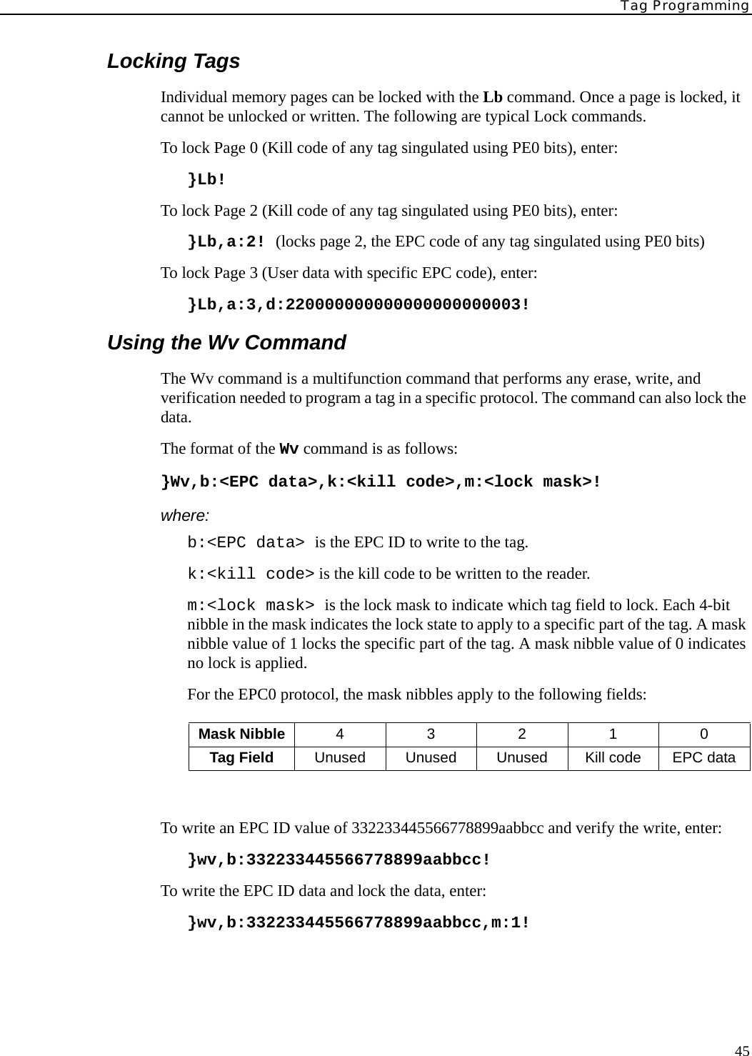 Tag Programming45Locking TagsIndividual memory pages can be locked with the Lb command. Once a page is locked, it cannot be unlocked or written. The following are typical Lock commands.To lock Page 0 (Kill code of any tag singulated using PE0 bits), enter:}Lb!To lock Page 2 (Kill code of any tag singulated using PE0 bits), enter:}Lb,a:2! (locks page 2, the EPC code of any tag singulated using PE0 bits)To lock Page 3 (User data with specific EPC code), enter:}Lb,a:3,d:220000000000000000000003!Using the Wv CommandThe Wv command is a multifunction command that performs any erase, write, and verification needed to program a tag in a specific protocol. The command can also lock the data.The format of the Wv command is as follows:}Wv,b:&lt;EPC data&gt;,k:&lt;kill code&gt;,m:&lt;lock mask&gt;!where:b:&lt;EPC data&gt; is the EPC ID to write to the tag.k:&lt;kill code&gt; is the kill code to be written to the reader.m:&lt;lock mask&gt; is the lock mask to indicate which tag field to lock. Each 4-bit nibble in the mask indicates the lock state to apply to a specific part of the tag. A mask nibble value of 1 locks the specific part of the tag. A mask nibble value of 0 indicates no lock is applied. For the EPC0 protocol, the mask nibbles apply to the following fields:To write an EPC ID value of 332233445566778899aabbcc and verify the write, enter:}wv,b:332233445566778899aabbcc!To write the EPC ID data and lock the data, enter:}wv,b:332233445566778899aabbcc,m:1!Mask Nibble 43210Tag Field Unused Unused Unused Kill code EPC data