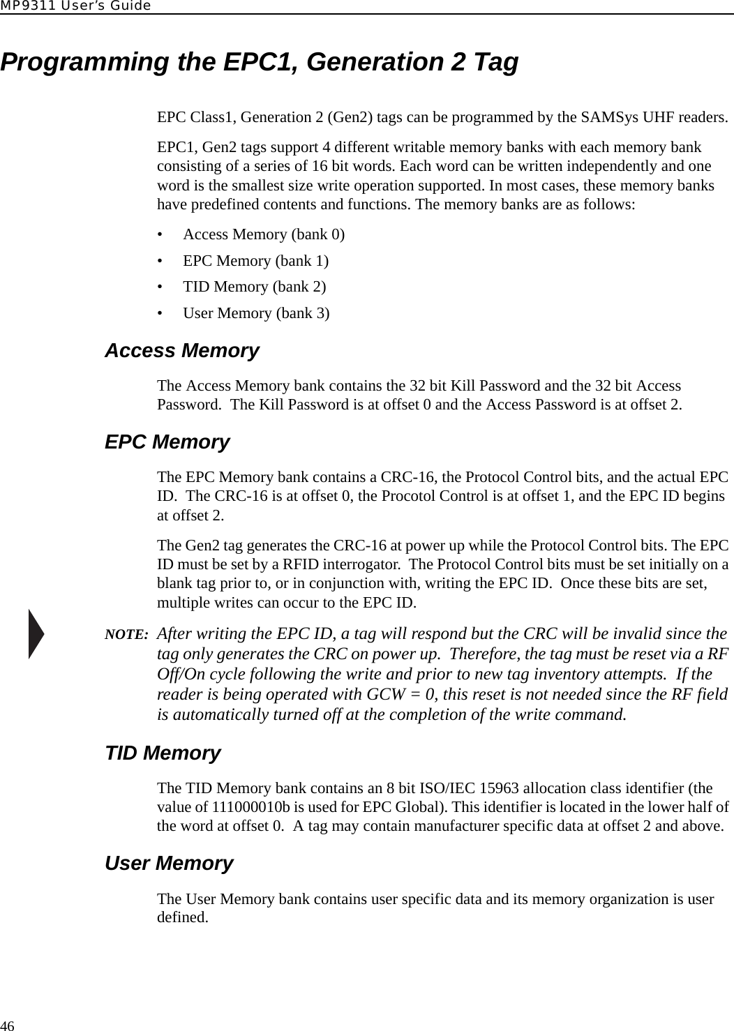 MP9311 User’s Guide46Programming the EPC1, Generation 2 TagEPC Class1, Generation 2 (Gen2) tags can be programmed by the SAMSys UHF readers.EPC1, Gen2 tags support 4 different writable memory banks with each memory bank consisting of a series of 16 bit words. Each word can be written independently and one word is the smallest size write operation supported. In most cases, these memory banks have predefined contents and functions. The memory banks are as follows:• Access Memory (bank 0)• EPC Memory (bank 1)• TID Memory (bank 2)• User Memory (bank 3)Access MemoryThe Access Memory bank contains the 32 bit Kill Password and the 32 bit Access Password.  The Kill Password is at offset 0 and the Access Password is at offset 2.EPC MemoryThe EPC Memory bank contains a CRC-16, the Protocol Control bits, and the actual EPC ID.  The CRC-16 is at offset 0, the Procotol Control is at offset 1, and the EPC ID begins at offset 2.The Gen2 tag generates the CRC-16 at power up while the Protocol Control bits. The EPC ID must be set by a RFID interrogator.  The Protocol Control bits must be set initially on a blank tag prior to, or in conjunction with, writing the EPC ID.  Once these bits are set, multiple writes can occur to the EPC ID.   NOTE:  After writing the EPC ID, a tag will respond but the CRC will be invalid since the tag only generates the CRC on power up.  Therefore, the tag must be reset via a RF Off/On cycle following the write and prior to new tag inventory attempts.  If the reader is being operated with GCW = 0, this reset is not needed since the RF field is automatically turned off at the completion of the write command.TID MemoryThe TID Memory bank contains an 8 bit ISO/IEC 15963 allocation class identifier (the value of 111000010b is used for EPC Global). This identifier is located in the lower half of the word at offset 0.  A tag may contain manufacturer specific data at offset 2 and above.User MemoryThe User Memory bank contains user specific data and its memory organization is user defined.