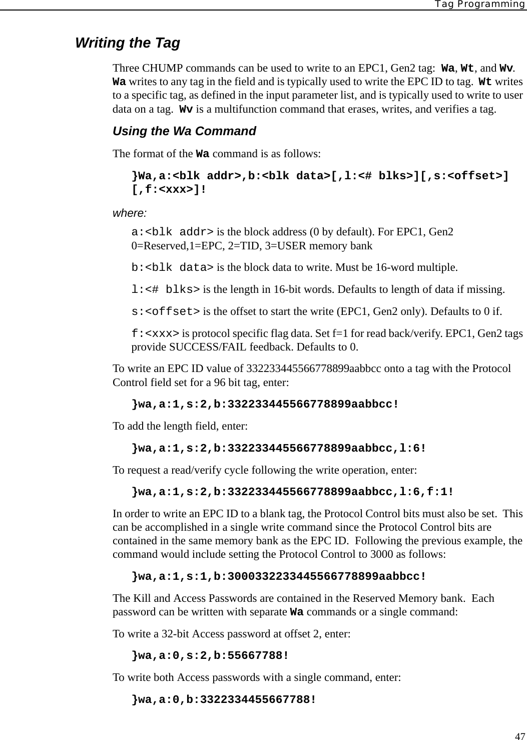 Tag Programming47Writing the TagThree CHUMP commands can be used to write to an EPC1, Gen2 tag:  Wa, Wt, and Wv.  Wa writes to any tag in the field and is typically used to write the EPC ID to tag.  Wt writes to a specific tag, as defined in the input parameter list, and is typically used to write to user data on a tag.  Wv is a multifunction command that erases, writes, and verifies a tag.Using the Wa CommandThe format of the Wa command is as follows:}Wa,a:&lt;blk addr&gt;,b:&lt;blk data&gt;[,l:&lt;# blks&gt;][,s:&lt;offset&gt;] [,f:&lt;xxx&gt;]!where:a:&lt;blk addr&gt; is the block address (0 by default). For EPC1, Gen2 0=Reserved,1=EPC, 2=TID, 3=USER memory bankb:&lt;blk data&gt; is the block data to write. Must be 16-word multiple.l:&lt;# blks&gt; is the length in 16-bit words. Defaults to length of data if missing.s:&lt;offset&gt; is the offset to start the write (EPC1, Gen2 only). Defaults to 0 if.f:&lt;xxx&gt; is protocol specific flag data. Set f=1 for read back/verify. EPC1, Gen2 tags provide SUCCESS/FAIL feedback. Defaults to 0.To write an EPC ID value of 332233445566778899aabbcc onto a tag with the Protocol Control field set for a 96 bit tag, enter:}wa,a:1,s:2,b:332233445566778899aabbcc!   To add the length field, enter:}wa,a:1,s:2,b:332233445566778899aabbcc,l:6!   To request a read/verify cycle following the write operation, enter:}wa,a:1,s:2,b:332233445566778899aabbcc,l:6,f:1!   In order to write an EPC ID to a blank tag, the Protocol Control bits must also be set.  This can be accomplished in a single write command since the Protocol Control bits are contained in the same memory bank as the EPC ID.  Following the previous example, the command would include setting the Protocol Control to 3000 as follows:}wa,a:1,s:1,b:3000332233445566778899aabbcc!The Kill and Access Passwords are contained in the Reserved Memory bank.  Each password can be written with separate Wa commands or a single command:To write a 32-bit Access password at offset 2, enter:}wa,a:0,s:2,b:55667788!To write both Access passwords with a single command, enter:}wa,a:0,b:3322334455667788!