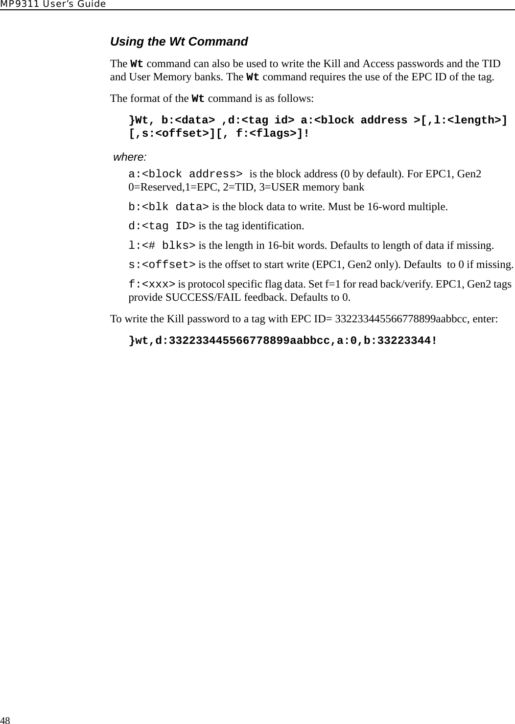 MP9311 User’s Guide48Using the Wt CommandThe Wt command can also be used to write the Kill and Access passwords and the TID and User Memory banks. The Wt command requires the use of the EPC ID of the tag.The format of the Wt command is as follows:}Wt, b:&lt;data&gt; ,d:&lt;tag id&gt; a:&lt;block address &gt;[,l:&lt;length&gt;] [,s:&lt;offset&gt;][, f:&lt;flags&gt;]! where:a:&lt;block address&gt; is the block address (0 by default). For EPC1, Gen2 0=Reserved,1=EPC, 2=TID, 3=USER memory bankb:&lt;blk data&gt; is the block data to write. Must be 16-word multiple.d:&lt;tag ID&gt; is the tag identification.l:&lt;# blks&gt; is the length in 16-bit words. Defaults to length of data if missing.s:&lt;offset&gt; is the offset to start write (EPC1, Gen2 only). Defaults  to 0 if missing.f:&lt;xxx&gt; is protocol specific flag data. Set f=1 for read back/verify. EPC1, Gen2 tags provide SUCCESS/FAIL feedback. Defaults to 0.To write the Kill password to a tag with EPC ID= 332233445566778899aabbcc, enter:}wt,d:332233445566778899aabbcc,a:0,b:33223344!