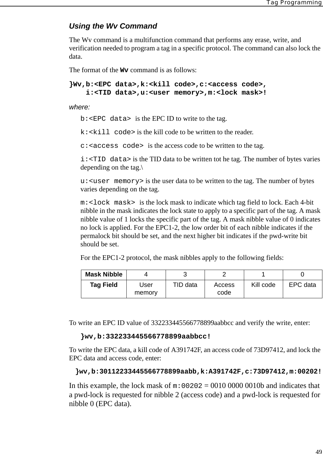 Tag Programming49Using the Wv CommandThe Wv command is a multifunction command that performs any erase, write, and verification needed to program a tag in a specific protocol. The command can also lock the data.The format of the Wv command is as follows:}Wv,b:&lt;EPC data&gt;,k:&lt;kill code&gt;,c:&lt;access code&gt;,    i:&lt;TID data&gt;,u:&lt;user memory&gt;,m:&lt;lock mask&gt;!where:b:&lt;EPC data&gt; is the EPC ID to write to the tag.k:&lt;kill code&gt; is the kill code to be written to the reader.c:&lt;access code&gt; is the access code to be written to the tag.i:&lt;TID data&gt; is the TID data to be written tot he tag. The number of bytes varies depending on the tag.\u:&lt;user memory&gt; is the user data to be written to the tag. The number of bytes varies depending on the tag.m:&lt;lock mask&gt; is the lock mask to indicate which tag field to lock. Each 4-bit nibble in the mask indicates the lock state to apply to a specific part of the tag. A mask nibble value of 1 locks the specific part of the tag. A mask nibble value of 0 indicates no lock is applied. For the EPC1-2, the low order bit of each nibble indicates if the permalock bit should be set, and the next higher bit indicates if the pwd-write bit should be set.For the EPC1-2 protocol, the mask nibbles apply to the following fields:To write an EPC ID value of 332233445566778899aabbcc and verify the write, enter:}wv,b:332233445566778899aabbcc!To write the EPC data, a kill code of A391742F, an access code of 73D97412, and lock the EPC data and access code, enter:}wv,b:30112233445566778899aabb,k:A391742F,c:73D97412,m:00202!In this example, the lock mask of m:00202 = 0010 0000 0010b and indicates that a pwd-lock is requested for nibble 2 (access code) and a pwd-lock is requested for nibble 0 (EPC data).Mask Nibble 43210Tag Field User memory TID data Access code Kill code EPC data