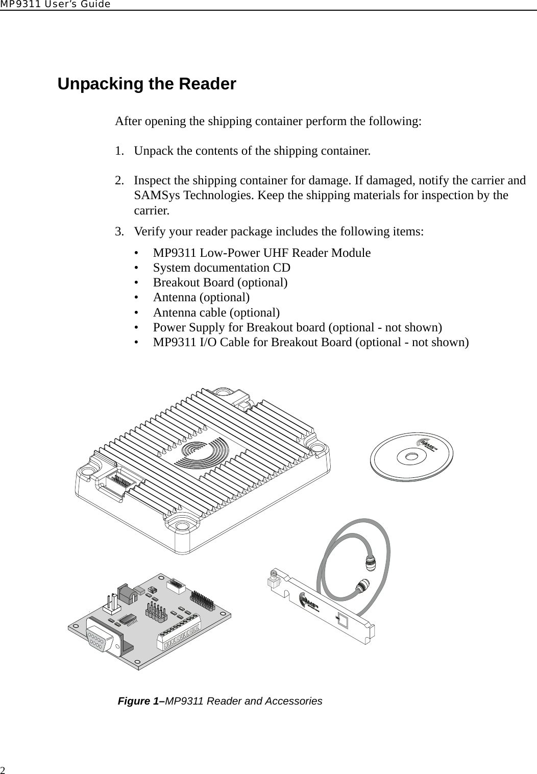 MP9311 User’s Guide2Unpacking the ReaderAfter opening the shipping container perform the following:1. Unpack the contents of the shipping container. 2. Inspect the shipping container for damage. If damaged, notify the carrier and SAMSys Technologies. Keep the shipping materials for inspection by the carrier.3. Verify your reader package includes the following items:• MP9311 Low-Power UHF Reader Module• System documentation CD• Breakout Board (optional)• Antenna (optional)• Antenna cable (optional)• Power Supply for Breakout board (optional - not shown)• MP9311 I/O Cable for Breakout Board (optional - not shown) Figure 1–MP9311 Reader and AccessoriesTHEPOWERTOCHOOSE