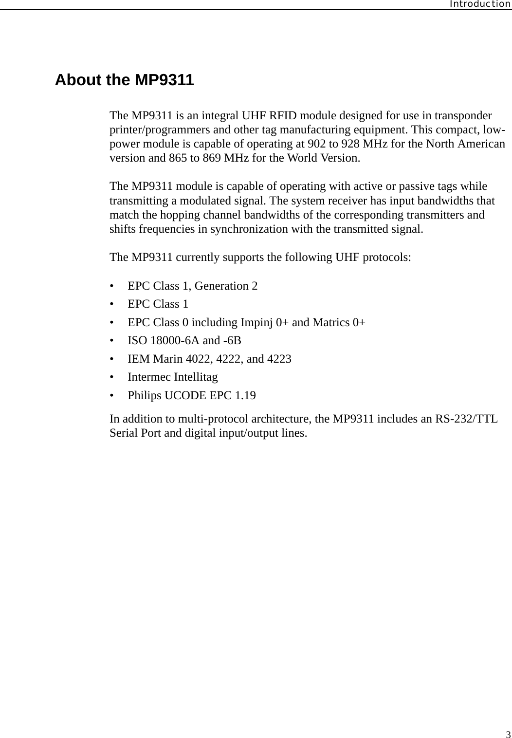Introduction3About the MP9311The MP9311 is an integral UHF RFID module designed for use in transponder printer/programmers and other tag manufacturing equipment. This compact, low-power module is capable of operating at 902 to 928 MHz for the North American version and 865 to 869 MHz for the World Version. The MP9311 module is capable of operating with active or passive tags while transmitting a modulated signal. The system receiver has input bandwidths that match the hopping channel bandwidths of the corresponding transmitters and shifts frequencies in synchronization with the transmitted signal.The MP9311 currently supports the following UHF protocols:• EPC Class 1, Generation 2• EPC Class 1• EPC Class 0 including Impinj 0+ and Matrics 0+• ISO 18000-6A and -6B• IEM Marin 4022, 4222, and 4223• Intermec Intellitag• Philips UCODE EPC 1.19In addition to multi-protocol architecture, the MP9311 includes an RS-232/TTL Serial Port and digital input/output lines.