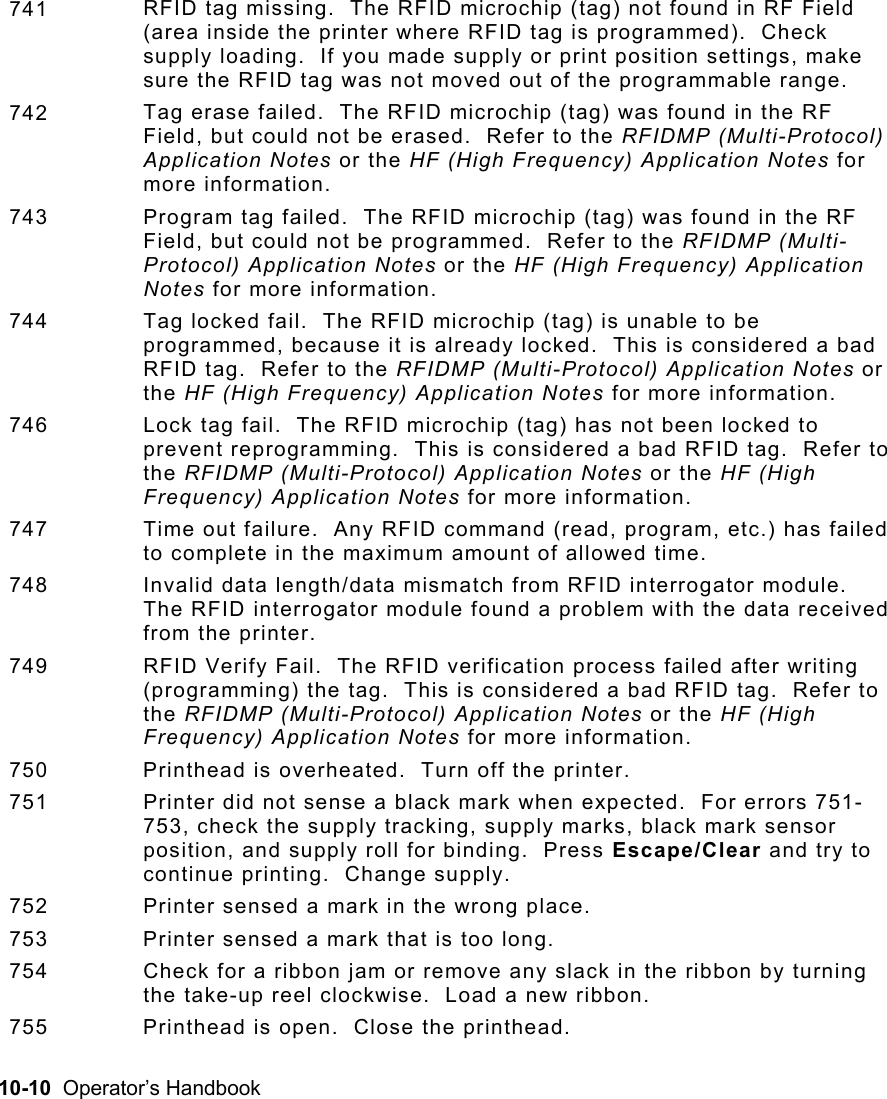 10-10  Operator’s Handbook  741  RFID tag missing.  The RFID microchip (tag) not found in RF Field (area inside the printer where RFID tag is programmed).  Check supply loading.  If you made supply or print position settings, make sure the RFID tag was not moved out of the programmable range.   742  Tag erase failed.  The RFID microchip (tag) was found in the RF Field, but could not be erased.  Refer to the RFIDMP (Multi-Protocol) Application Notes or the HF (High Frequency) Application Notes for more information. 743  Program tag failed.  The RFID microchip (tag) was found in the RF Field, but could not be programmed.  Refer to the RFIDMP (Multi-Protocol) Application Notes or the HF (High Frequency) Application Notes for more information. 744  Tag locked fail.  The RFID microchip (tag) is unable to be programmed, because it is already locked.  This is considered a bad RFID tag.  Refer to the RFIDMP (Multi-Protocol) Application Notes or the HF (High Frequency) Application Notes for more information. 746  Lock tag fail.  The RFID microchip (tag) has not been locked to prevent reprogramming.  This is considered a bad RFID tag.  Refer to the RFIDMP (Multi-Protocol) Application Notes or the HF (High Frequency) Application Notes for more information. 747  Time out failure.  Any RFID command (read, program, etc.) has failed to complete in the maximum amount of allowed time.   748  Invalid data length/data mismatch from RFID interrogator module.  The RFID interrogator module found a problem with the data received from the printer. 749  RFID Verify Fail.  The RFID verification process failed after writing (programming) the tag.  This is considered a bad RFID tag.  Refer to the RFIDMP (Multi-Protocol) Application Notes or the HF (High Frequency) Application Notes for more information. 750  Printhead is overheated.  Turn off the printer. 751  Printer did not sense a black mark when expected.  For errors 751-753, check the supply tracking, supply marks, black mark sensor position, and supply roll for binding.  Press Escape/Clear and try to continue printing.  Change supply. 752  Printer sensed a mark in the wrong place. 753  Printer sensed a mark that is too long. 754  Check for a ribbon jam or remove any slack in the ribbon by turning the take-up reel clockwise.  Load a new ribbon. 755  Printhead is open.  Close the printhead. 