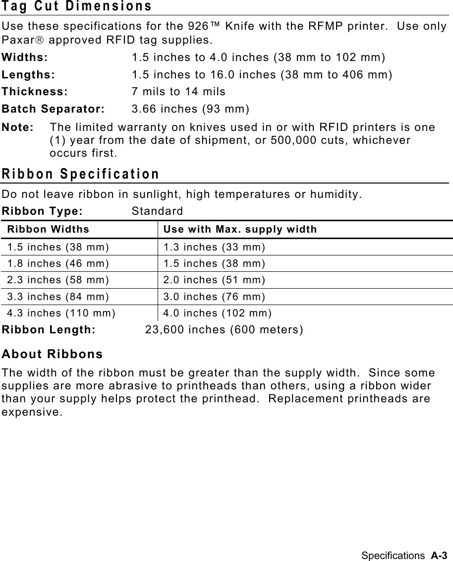 Specifications  A-3 Tag Cut Dimensions Use these specifications for the 926™ Knife with the RFMP printer.  Use only Paxar approved RFID tag supplies. Widths:   1.5 inches to 4.0 inches (38 mm to 102 mm) Lengths:  1.5 inches to 16.0 inches (38 mm to 406 mm) Thickness:   7 mils to 14 mils Batch Separator:   3.66 inches (93 mm) Note:  The limited warranty on knives used in or with RFID printers is one (1) year from the date of shipment, or 500,000 cuts, whichever occurs first. Ribbon Specification   Do not leave ribbon in sunlight, high temperatures or humidity. Ribbon Type:   Standard Ribbon Widths  Use with Max. supply width 1.5 inches (38 mm)  1.3 inches (33 mm) 1.8 inches (46 mm)  1.5 inches (38 mm) 2.3 inches (58 mm)  2.0 inches (51 mm) 3.3 inches (84 mm)  3.0 inches (76 mm) 4.3 inches (110 mm)  4.0 inches (102 mm) Ribbon Length:   23,600 inches (600 meters) About Ribbons The width of the ribbon must be greater than the supply width.  Since some supplies are more abrasive to printheads than others, using a ribbon wider than your supply helps protect the printhead.  Replacement printheads are expensive. 