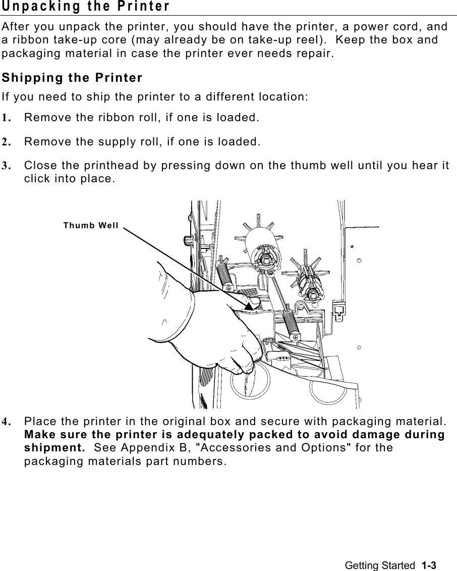 Getting Started  1-3 Unpacking the Printer   After you unpack the printer, you should have the printer, a power cord, and a ribbon take-up core (may already be on take-up reel).  Keep the box and packaging material in case the printer ever needs repair. Shipping the Printer If you need to ship the printer to a different location: 1.  Remove the ribbon roll, if one is loaded. 2.  Remove the supply roll, if one is loaded. 3.  Close the printhead by pressing down on the thumb well until you hear it click into place.   4.  Place the printer in the original box and secure with packaging material.  Make sure the printer is adequately packed to avoid damage during shipment.  See Appendix B, &quot;Accessories and Options&quot; for the packaging materials part numbers. Thumb Well