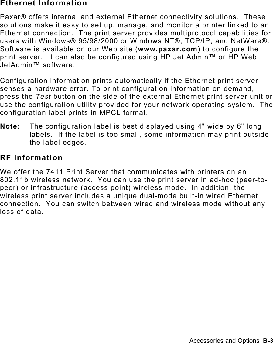 Accessories and Options  B-3 Ethernet Information Paxar® offers internal and external Ethernet connectivity solutions.  These solutions make it easy to set up, manage, and monitor a printer linked to an Ethernet connection.  The print server provides multiprotocol capabilities for users with Windows® 95/98/2000 or Windows NT®, TCP/IP, and NetWare®.  Software is available on our Web site (www.paxar.com) to configure the print server.  It can also be configured using HP Jet Admin™ or HP Web JetAdmin™ software. Configuration information prints automatically if the Ethernet print server senses a hardware error. To print configuration information on demand, press the Test button on the side of the external Ethernet print server unit or use the configuration utility provided for your network operating system.  The configuration label prints in MPCL format. Note:  The configuration label is best displayed using 4&quot; wide by 6&quot; long labels.  If the label is too small, some information may print outside the label edges.   RF Information We offer the 7411 Print Server that communicates with printers on an 802.11b wireless network.  You can use the print server in ad-hoc (peer-to-peer) or infrastructure (access point) wireless mode.  In addition, the wireless print server includes a unique dual-mode built-in wired Ethernet connection.  You can switch between wired and wireless mode without any loss of data.  