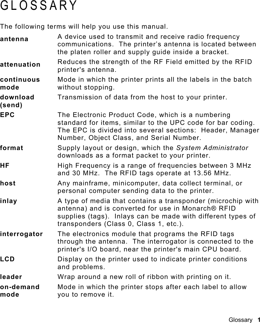 Glossary   1 GLOSSARY The following terms will help you use this manual. antenna  A device used to transmit and receive radio frequency communications.  The printer’s antenna is located between the platen roller and supply guide inside a bracket. attenuation  Reduces the strength of the RF Field emitted by the RFID printer&apos;s antenna.   continuous mode Mode in which the printer prints all the labels in the batch without stopping. download (send) Transmission of data from the host to your printer. EPC  The Electronic Product Code, which is a numbering standard for items, similar to the UPC code for bar coding.  The EPC is divided into several sections:  Header, Manager Number, Object Class, and Serial Number.   format   Supply layout or design, which the System Administrator downloads as a format packet to your printer. HF  High Frequency is a range of frequencies between 3 MHz and 30 MHz.  The RFID tags operate at 13.56 MHz. host  Any mainframe, minicomputer, data collect terminal, or personal computer sending data to the printer. inlay   A type of media that contains a transponder (microchip with antenna) and is converted for use in Monarch® RFID supplies (tags).  Inlays can be made with different types of transponders (Class 0, Class 1, etc.). interrogator  The electronics module that programs the RFID tags through the antenna.  The interrogator is connected to the printer&apos;s I/O board, near the printer&apos;s main CPU board. LCD  Display on the printer used to indicate printer conditions and problems. leader  Wrap around a new roll of ribbon with printing on it. on-demand mode Mode in which the printer stops after each label to allow you to remove it. 