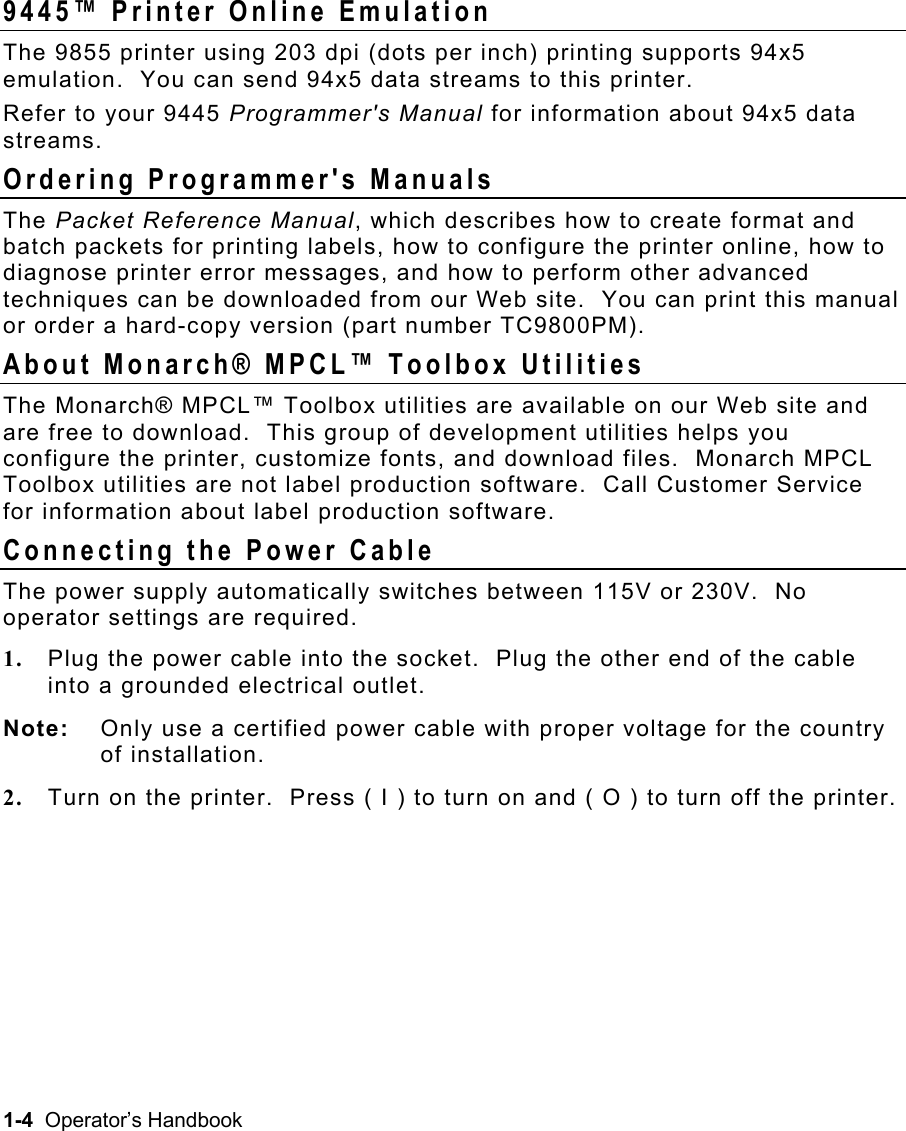 1-4  Operator’s Handbook 9445™ Printer Online Emulation   The 9855 printer using 203 dpi (dots per inch) printing supports 94x5 emulation.  You can send 94x5 data streams to this printer. Refer to your 9445 Programmer&apos;s Manual for information about 94x5 data streams. Ordering Programmer&apos;s Manuals   The Packet Reference Manual, which describes how to create format and batch packets for printing labels, how to configure the printer online, how to diagnose printer error messages, and how to perform other advanced techniques can be downloaded from our Web site.  You can print this manual or order a hard-copy version (part number TC9800PM). About Monarch® MPCL™ Toolbox Utilities   The Monarch® MPCL™ Toolbox utilities are available on our Web site and are free to download.  This group of development utilities helps you configure the printer, customize fonts, and download files.  Monarch MPCL Toolbox utilities are not label production software.  Call Customer Service for information about label production software. Connecting the Power Cable   The power supply automatically switches between 115V or 230V.  No operator settings are required. 1.  Plug the power cable into the socket.  Plug the other end of the cable into a grounded electrical outlet. Note:  Only use a certified power cable with proper voltage for the country of installation. 2.  Turn on the printer.  Press ( I ) to turn on and ( O ) to turn off the printer. 