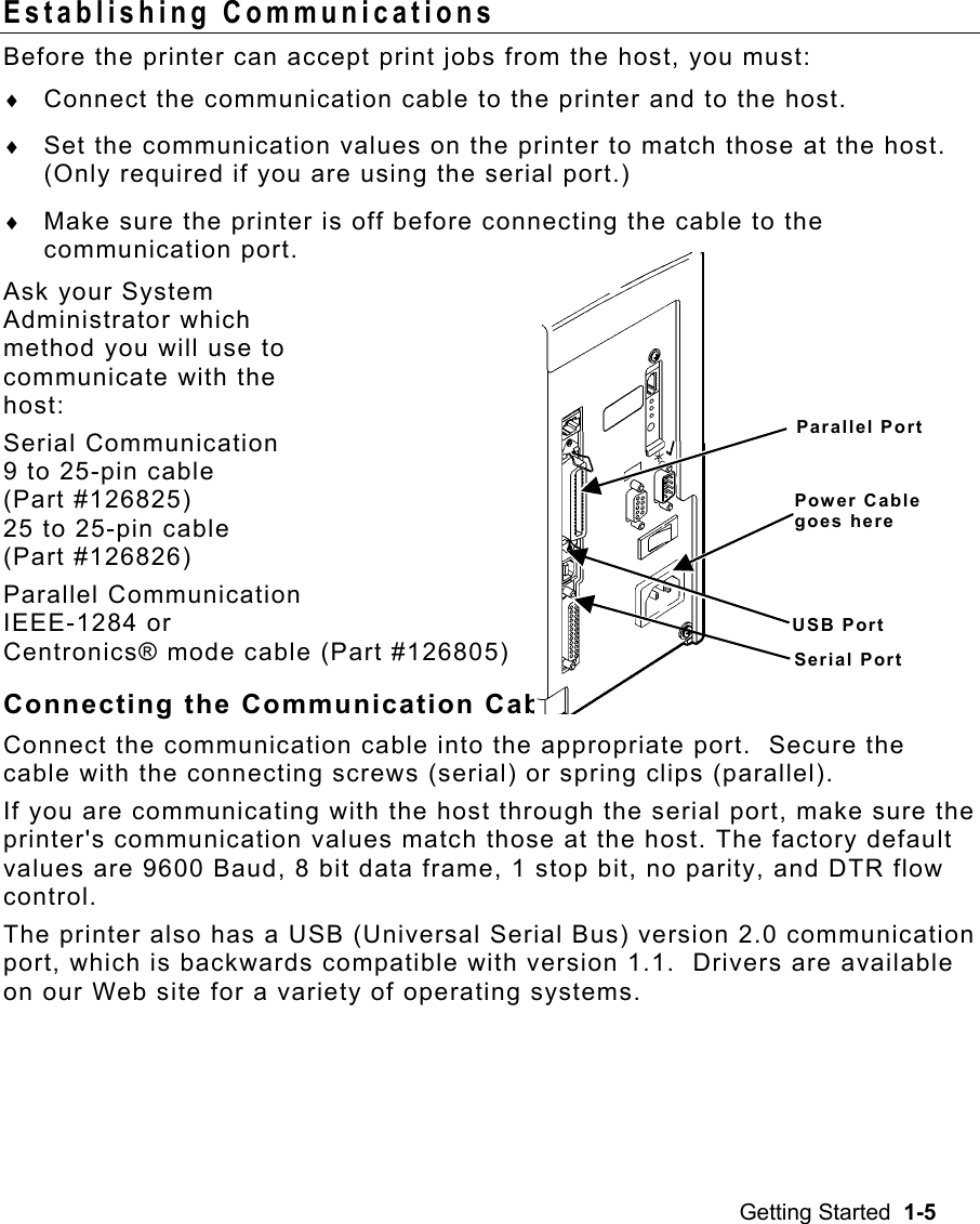 Getting Started  1-5 Establishing Communications   Before the printer can accept print jobs from the host, you must: ♦  Connect the communication cable to the printer and to the host. ♦  Set the communication values on the printer to match those at the host.  (Only required if you are using the serial port.) ♦  Make sure the printer is off before connecting the cable to the communication port. Ask your System  Administrator which  method you will use to  communicate with the  host: Serial Communication 9 to 25-pin cable  (Part #126825) 25 to 25-pin cable  (Part #126826) Parallel Communication IEEE-1284 or  Centronics® mode cable (Part #126805) Connecting the Communication Cable Connect the communication cable into the appropriate port.  Secure the cable with the connecting screws (serial) or spring clips (parallel). If you are communicating with the host through the serial port, make sure the printer&apos;s communication values match those at the host. The factory default values are 9600 Baud, 8 bit data frame, 1 stop bit, no parity, and DTR flow control.   The printer also has a USB (Universal Serial Bus) version 2.0 communication port, which is backwards compatible with version 1.1.  Drivers are available on our Web site for a variety of operating systems. Parallel PortPower Cable goes here USB PortSerial Port