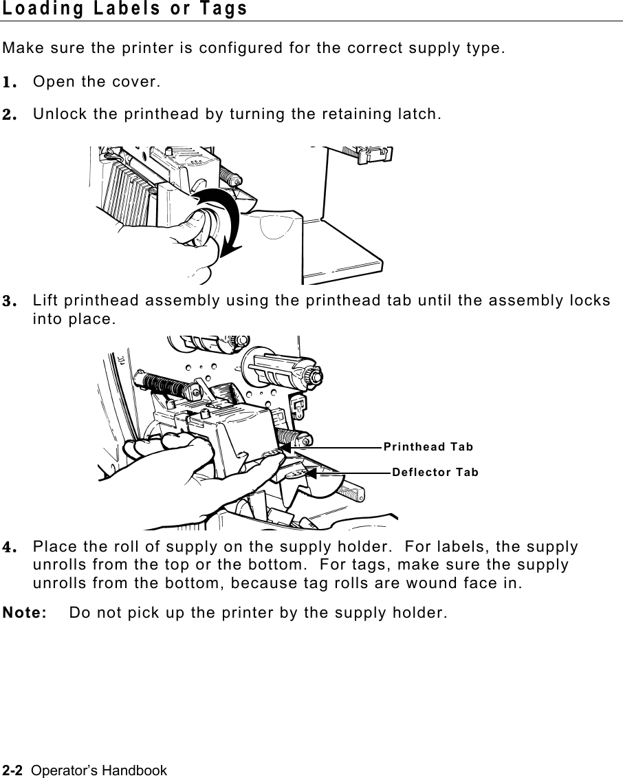 2-2  Operator’s Handbook Loading Labels or Tags   Make sure the printer is configured for the correct supply type. 1.  Open the cover. 2.  Unlock the printhead by turning the retaining latch. 3.  Lift printhead assembly using the printhead tab until the assembly locks into place. 4.  Place the roll of supply on the supply holder.  For labels, the supply unrolls from the top or the bottom.  For tags, make sure the supply unrolls from the bottom, because tag rolls are wound face in. Note:  Do not pick up the printer by the supply holder. Printhead Tab Deflector Tab 