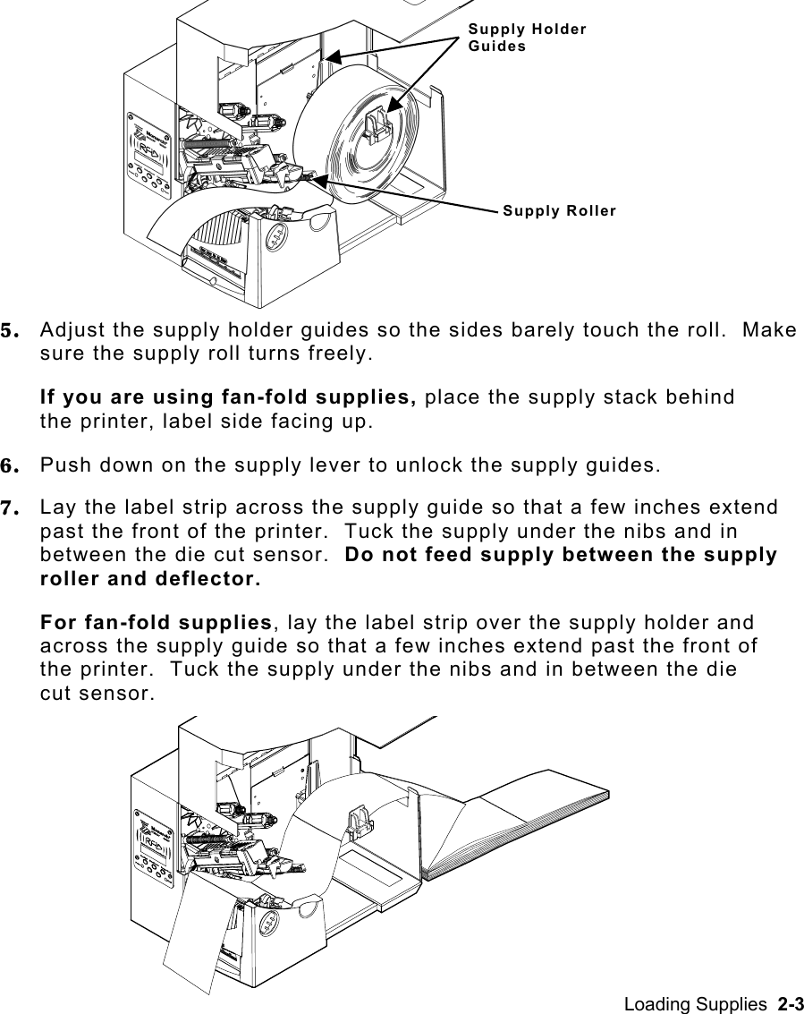 Loading Supplies  2-3 5.  Adjust the supply holder guides so the sides barely touch the roll.  Make sure the supply roll turns freely. If you are using fan-fold supplies, place the supply stack behind the printer, label side facing up. 6.  Push down on the supply lever to unlock the supply guides. 7.  Lay the label strip across the supply guide so that a few inches extend past the front of the printer.  Tuck the supply under the nibs and in between the die cut sensor.  Do not feed supply between the supply roller and deflector. For fan-fold supplies, lay the label strip over the supply holder and across the supply guide so that a few inches extend past the front of the printer.  Tuck the supply under the nibs and in between the die cut sensor. Supply Holder Guides Supply Roller 