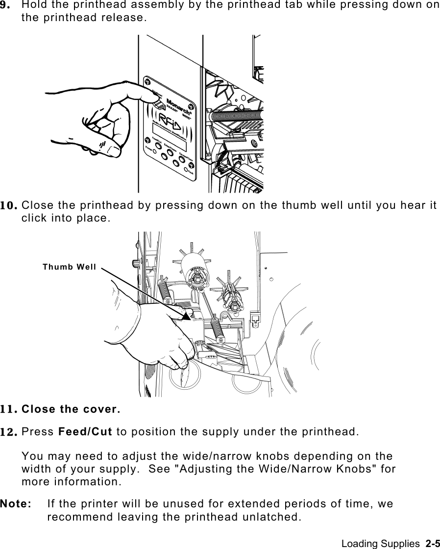 Loading Supplies  2-5   9.  Hold the printhead assembly by the printhead tab while pressing down on the printhead release.   10. Close the printhead by pressing down on the thumb well until you hear it click into place.   11. Close the cover. 12. Press Feed/Cut to position the supply under the printhead. You may need to adjust the wide/narrow knobs depending on the width of your supply.  See &quot;Adjusting the Wide/Narrow Knobs&quot; for more information. Note:  If the printer will be unused for extended periods of time, we recommend leaving the printhead unlatched. Thumb Well 