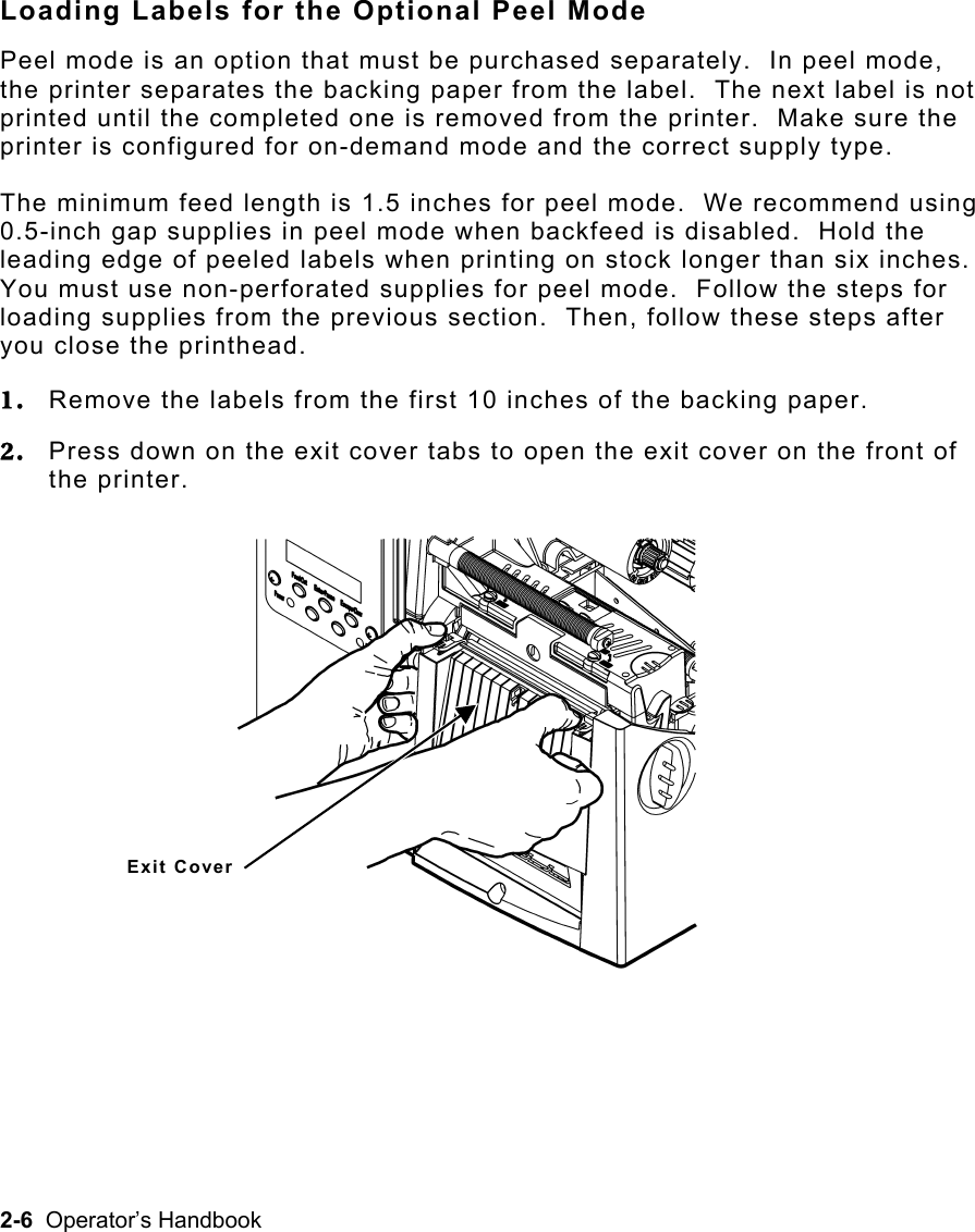 2-6  Operator’s Handbook Loading Labels for the Optional Peel Mode Peel mode is an option that must be purchased separately.  In peel mode, the printer separates the backing paper from the label.  The next label is not printed until the completed one is removed from the printer.  Make sure the printer is configured for on-demand mode and the correct supply type.   The minimum feed length is 1.5 inches for peel mode.  We recommend using 0.5-inch gap supplies in peel mode when backfeed is disabled.  Hold the leading edge of peeled labels when printing on stock longer than six inches.  You must use non-perforated supplies for peel mode.  Follow the steps for loading supplies from the previous section.  Then, follow these steps after you close the printhead. 1.  Remove the labels from the first 10 inches of the backing paper. 2.  Press down on the exit cover tabs to open the exit cover on the front of the printer. Exit Cover 