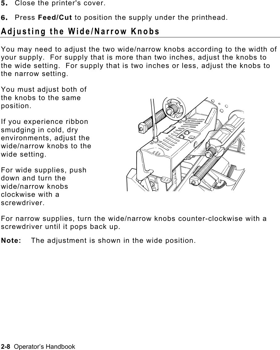 2-8  Operator’s Handbook 5.  Close the printer&apos;s cover. 6.  Press Feed/Cut to position the supply under the printhead. Adjusting the Wide/Narrow Knobs   You may need to adjust the two wide/narrow knobs according to the width of your supply.  For supply that is more than two inches, adjust the knobs to the wide setting.  For supply that is two inches or less, adjust the knobs to the narrow setting.   You must adjust both of  the knobs to the same  position. If you experience ribbon  smudging in cold, dry  environments, adjust the  wide/narrow knobs to the  wide setting. For wide supplies, push  down and turn the  wide/narrow knobs  clockwise with a  screwdriver. For narrow supplies, turn the wide/narrow knobs counter-clockwise with a screwdriver until it pops back up. Note:  The adjustment is shown in the wide position. 