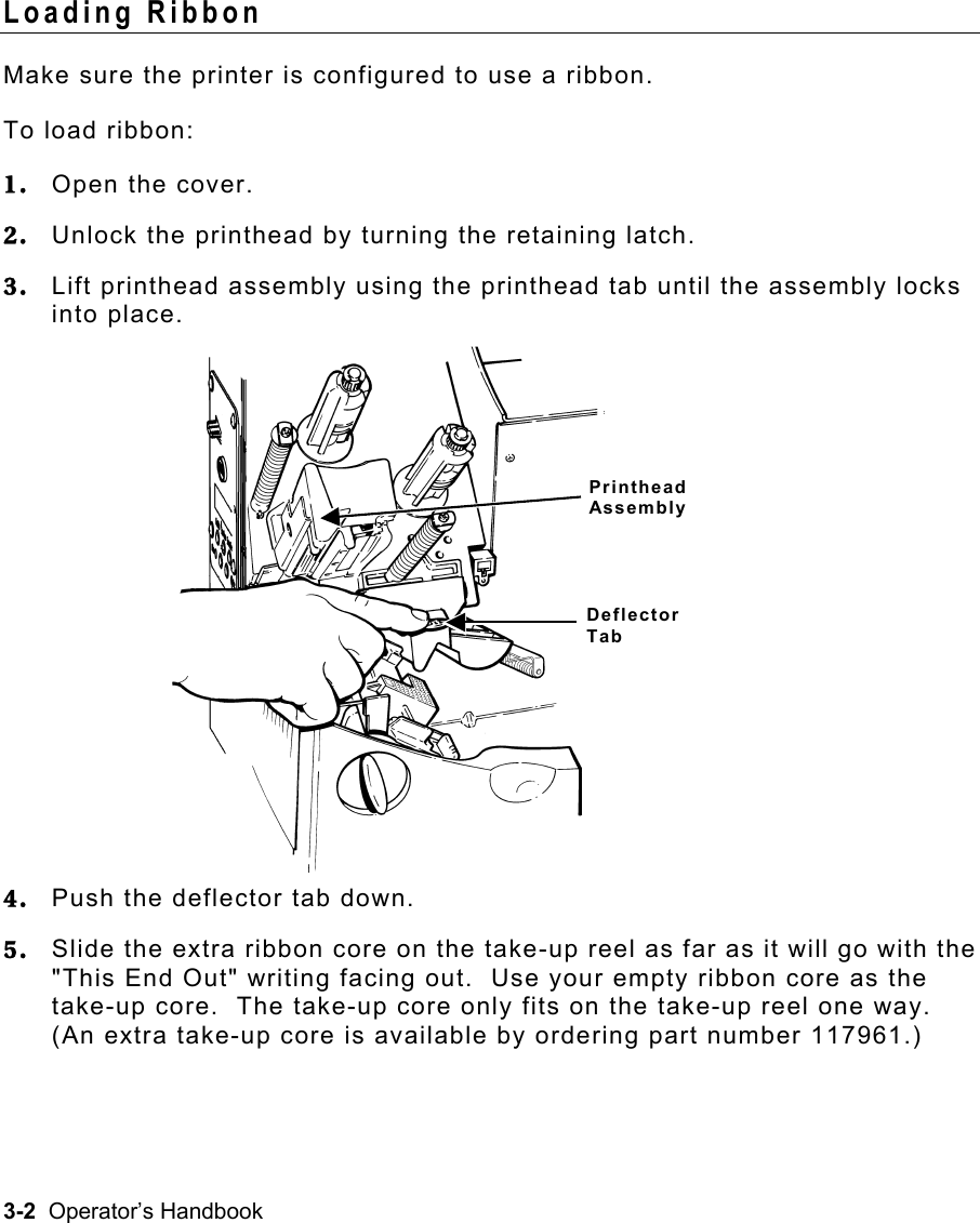 3-2  Operator’s Handbook Loading Ribbon   Make sure the printer is configured to use a ribbon. To load ribbon: 1.  Open the cover. 2.  Unlock the printhead by turning the retaining latch. 3.  Lift printhead assembly using the printhead tab until the assembly locks into place.  4.  Push the deflector tab down. 5.  Slide the extra ribbon core on the take-up reel as far as it will go with the &quot;This End Out&quot; writing facing out.  Use your empty ribbon core as the take-up core.  The take-up core only fits on the take-up reel one way.  (An extra take-up core is available by ordering part number 117961.) Printhead Assembly Deflector Tab 