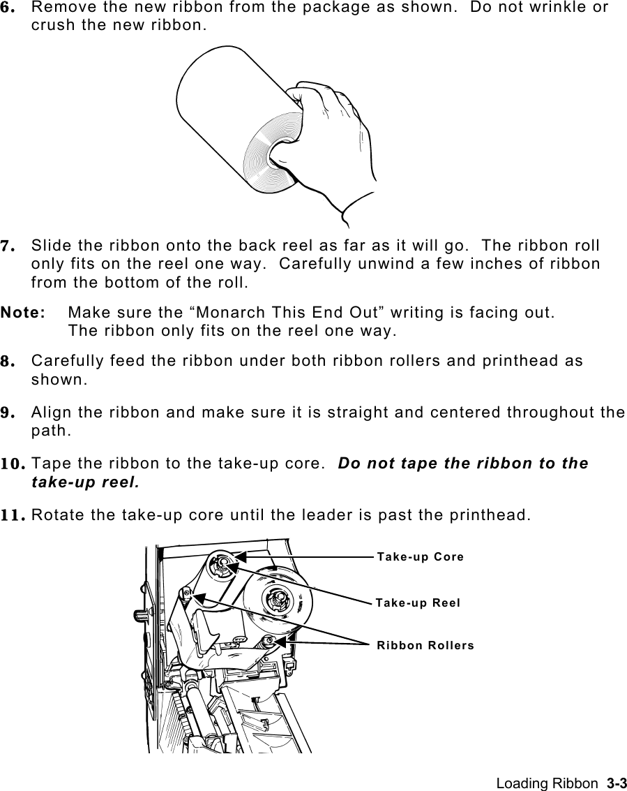 Loading Ribbon  3-3 6.  Remove the new ribbon from the package as shown.  Do not wrinkle or crush the new ribbon. 7.  Slide the ribbon onto the back reel as far as it will go.  The ribbon roll only fits on the reel one way.  Carefully unwind a few inches of ribbon from the bottom of the roll. Note:  Make sure the “Monarch This End Out” writing is facing out.  The ribbon only fits on the reel one way. 8.  Carefully feed the ribbon under both ribbon rollers and printhead as shown. 9.  Align the ribbon and make sure it is straight and centered throughout the path. 10. Tape the ribbon to the take-up core.  Do not tape the ribbon to the take-up reel. 11. Rotate the take-up core until the leader is past the printhead. Take-up CoreTake-up ReelRibbon Rollers