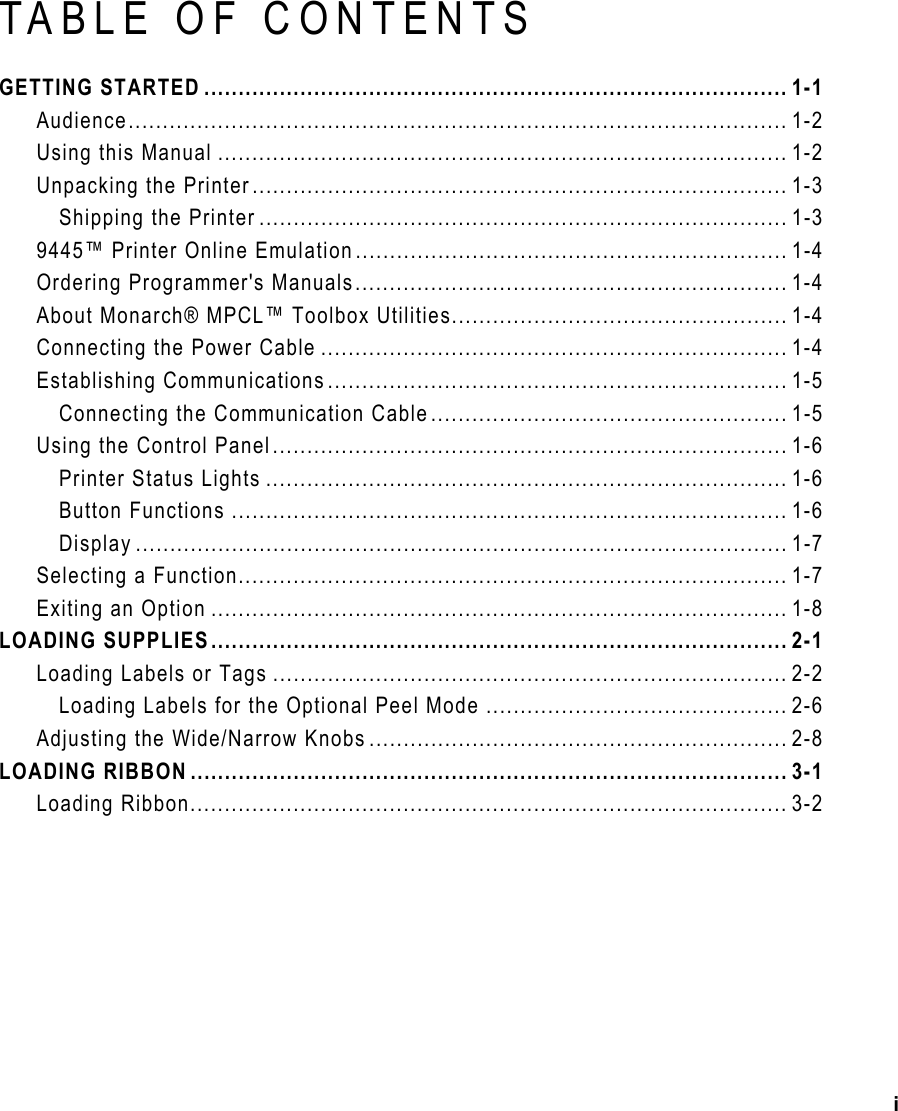 i TABLE OF CONTENTS GETTING STARTED ..................................................................................... 1-1 Audience................................................................................................ 1-2 Using this Manual ................................................................................... 1-2 Unpacking the Printer.............................................................................. 1-3 Shipping the Printer ............................................................................. 1-3 9445™ Printer Online Emulation............................................................... 1-4 Ordering Programmer&apos;s Manuals............................................................... 1-4 About Monarch® MPCL™ Toolbox Utilities................................................. 1-4 Connecting the Power Cable .................................................................... 1-4 Establishing Communications................................................................... 1-5 Connecting the Communication Cable.................................................... 1-5 Using the Control Panel........................................................................... 1-6 Printer Status Lights ............................................................................ 1-6 Button Functions ................................................................................. 1-6 Display ............................................................................................... 1-7 Selecting a Function................................................................................ 1-7 Exiting an Option .................................................................................... 1-8 LOADING SUPPLIES.................................................................................... 2-1 Loading Labels or Tags ........................................................................... 2-2 Loading Labels for the Optional Peel Mode ............................................ 2-6 Adjusting the Wide/Narrow Knobs ............................................................. 2-8 LOADING RIBBON ....................................................................................... 3-1 Loading Ribbon....................................................................................... 3-2 