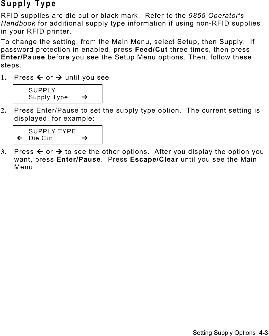 Setting Supply Options  4-3 Supply Type   RFID supplies are die cut or black mark.  Refer to the 9855 Operator&apos;s Handbook for additional supply type information if using non-RFID supplies in your RFID printer.   To change the setting, from the Main Menu, select Setup, then Supply.  If password protection in enabled, press Feed/Cut three times, then press Enter/Pause before you see the Setup Menu options. Then, follow these steps. 1.  Press » or ¼ until you see  SUPPLY  Supply Type  ¼ 2.  Press Enter/Pause to set the supply type option.  The current setting is displayed, for example:  SUPPLY TYPE » Die Cut    ¼ 3.  Press » or ¼ to see the other options.  After you display the option you want, press Enter/Pause.  Press Escape/Clear until you see the Main Menu. 