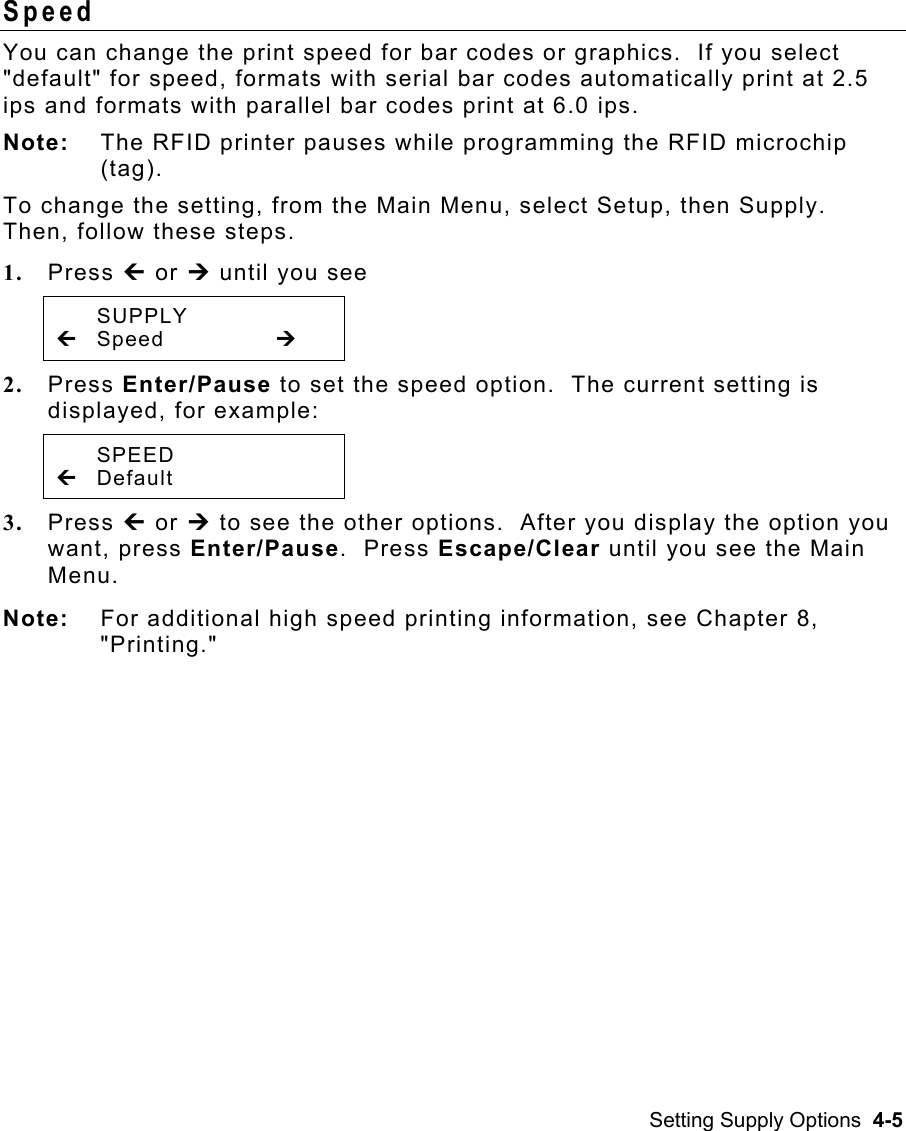 Setting Supply Options  4-5 Speed  You can change the print speed for bar codes or graphics.  If you select &quot;default&quot; for speed, formats with serial bar codes automatically print at 2.5 ips and formats with parallel bar codes print at 6.0 ips.   Note:  The RFID printer pauses while programming the RFID microchip (tag). To change the setting, from the Main Menu, select Setup, then Supply.  Then, follow these steps. 1.  Press » or ¼ until you see  SUPPLY » Speed    ¼ 2.  Press Enter/Pause to set the speed option.  The current setting is displayed, for example:  SPEED » Default 3.  Press » or ¼ to see the other options.  After you display the option you want, press Enter/Pause.  Press Escape/Clear until you see the Main Menu. Note:  For additional high speed printing information, see Chapter 8, &quot;Printing.&quot; 