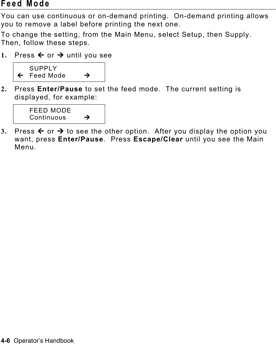 4-6  Operator’s Handbook Feed Mode   You can use continuous or on-demand printing.  On-demand printing allows you to remove a label before printing the next one. To change the setting, from the Main Menu, select Setup, then Supply.  Then, follow these steps. 1.  Press » or ¼ until you see  SUPPLY » Feed Mode  ¼ 2.  Press Enter/Pause to set the feed mode.  The current setting is displayed, for example:  FEED MODE  Continuous  ¼ 3.  Press » or ¼ to see the other option.  After you display the option you want, press Enter/Pause.  Press Escape/Clear until you see the Main Menu. 