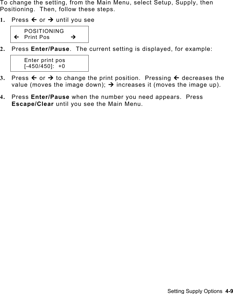 Setting Supply Options  4-9 To change the setting, from the Main Menu, select Setup, Supply, then Positioning.  Then, follow these steps. 1.  Press » or ¼ until you see  POSITIONING » Print Pos   ¼ 2.  Press Enter/Pause.  The current setting is displayed, for example:   Enter print pos  [-450/450]:  +0 3.  Press » or ¼ to change the print position.  Pressing » decreases the value (moves the image down); ¼ increases it (moves the image up). 4.  Press Enter/Pause when the number you need appears.  Press Escape/Clear until you see the Main Menu. 