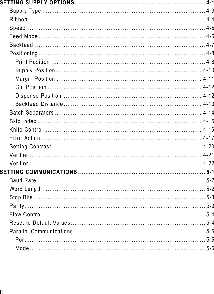 ii SETTING SUPPLY OPTIONS......................................................................... 4-1 Supply Type ........................................................................................... 4-3 Ribbon................................................................................................... 4-4 Speed.................................................................................................... 4-5 Feed Mode ............................................................................................. 4-6 Backfeed................................................................................................ 4-7 Positioning ............................................................................................. 4-8 Print Position ...................................................................................... 4-8 Supply Position ................................................................................. 4-10 Margin Position ................................................................................. 4-11 Cut Position ...................................................................................... 4-12 Dispense Position.............................................................................. 4-12 Backfeed Distance ............................................................................. 4-13 Batch Separators .................................................................................. 4-14 Skip Index............................................................................................ 4-15 Knife Control ........................................................................................ 4-16 Error Action.......................................................................................... 4-17 Setting Contrast.................................................................................... 4-20 Verifier ................................................................................................ 4-21 Verifier ................................................................................................ 4-22 SETTING COMMUNICATIONS ....................................................................... 5-1 Baud Rate.............................................................................................. 5-2 Word Length........................................................................................... 5-2 Stop Bits................................................................................................ 5-3 Parity..................................................................................................... 5-3 Flow Control........................................................................................... 5-4 Reset to Default Values........................................................................... 5-4 Parallel Communications ......................................................................... 5-5 Port.................................................................................................... 5-5 Mode.................................................................................................. 5-6 
