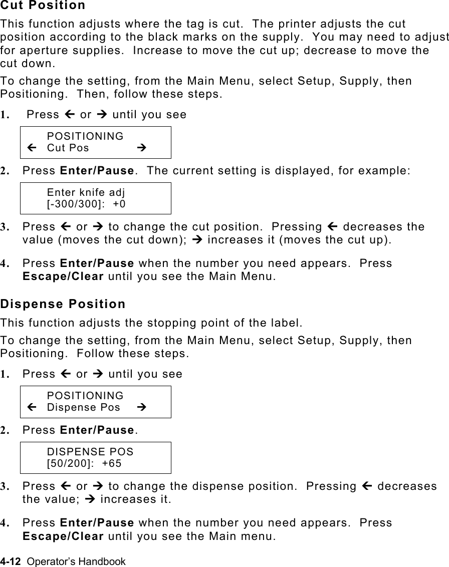 4-12  Operator’s Handbook Cut Position This function adjusts where the tag is cut.  The printer adjusts the cut position according to the black marks on the supply.  You may need to adjust for aperture supplies.  Increase to move the cut up; decrease to move the cut down. To change the setting, from the Main Menu, select Setup, Supply, then Positioning.  Then, follow these steps. 1.   Press » or ¼ until you see  POSITIONING » Cut Pos   ¼ 2.  Press Enter/Pause.  The current setting is displayed, for example:   Enter knife adj  [-300/300]:  +0 3.  Press » or ¼ to change the cut position.  Pressing » decreases the value (moves the cut down); ¼ increases it (moves the cut up). 4.  Press Enter/Pause when the number you need appears.  Press Escape/Clear until you see the Main Menu. Dispense Position This function adjusts the stopping point of the label. To change the setting, from the Main Menu, select Setup, Supply, then Positioning.  Follow these steps. 1.  Press » or ¼ until you see  POSITIONING » Dispense Pos  ¼ 2.  Press Enter/Pause.  DISPENSE POS  [50/200]:  +65 3.  Press » or ¼ to change the dispense position.  Pressing » decreases the value; ¼ increases it. 4.  Press Enter/Pause when the number you need appears.  Press Escape/Clear until you see the Main menu.   