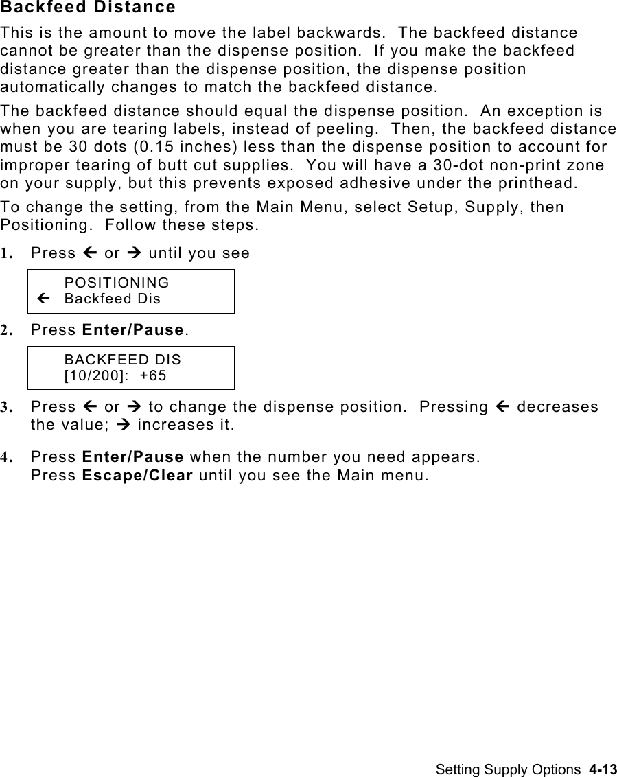 Setting Supply Options  4-13 Backfeed Distance This is the amount to move the label backwards.  The backfeed distance cannot be greater than the dispense position.  If you make the backfeed distance greater than the dispense position, the dispense position automatically changes to match the backfeed distance. The backfeed distance should equal the dispense position.  An exception is when you are tearing labels, instead of peeling.  Then, the backfeed distance must be 30 dots (0.15 inches) less than the dispense position to account for improper tearing of butt cut supplies.  You will have a 30-dot non-print zone on your supply, but this prevents exposed adhesive under the printhead. To change the setting, from the Main Menu, select Setup, Supply, then Positioning.  Follow these steps. 1.  Press » or ¼ until you see  POSITIONING » Backfeed Dis   2.  Press Enter/Pause.  BACKFEED DIS  [10/200]:  +65 3.  Press » or ¼ to change the dispense position.  Pressing » decreases the value; ¼ increases it. 4.  Press Enter/Pause when the number you need appears.   Press Escape/Clear until you see the Main menu.   