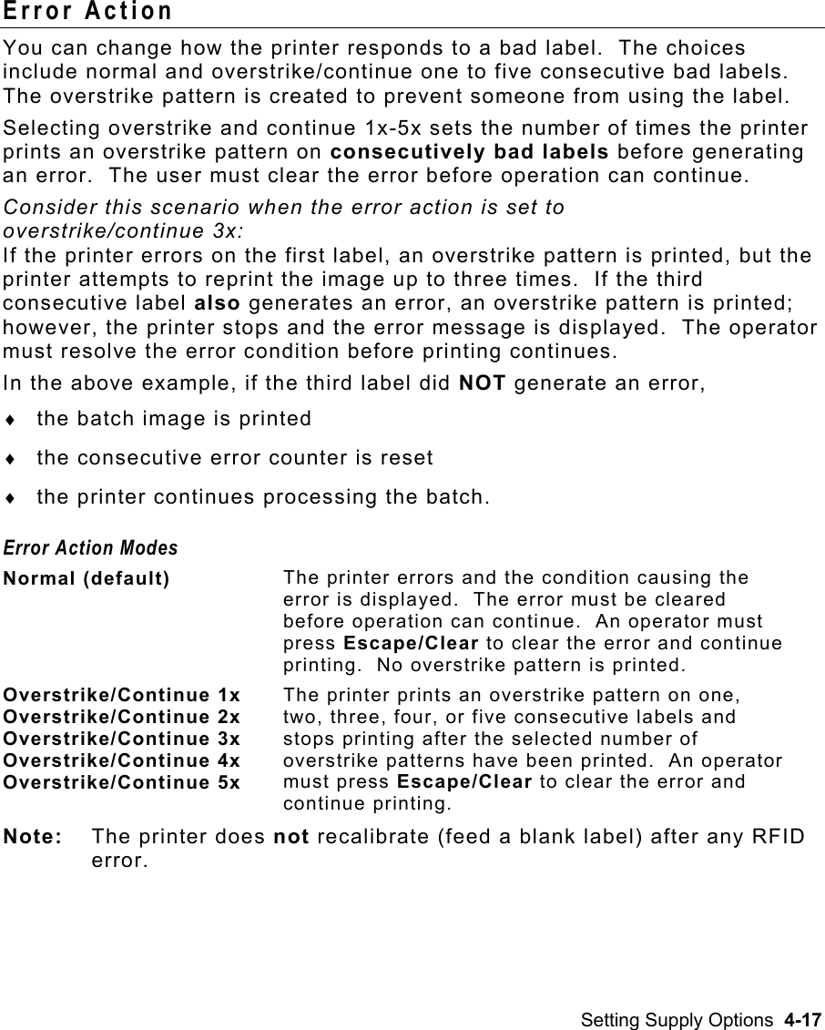 Setting Supply Options  4-17 Error Action You can change how the printer responds to a bad label.  The choices include normal and overstrike/continue one to five consecutive bad labels.  The overstrike pattern is created to prevent someone from using the label.    Selecting overstrike and continue 1x-5x sets the number of times the printer prints an overstrike pattern on consecutively bad labels before generating an error.  The user must clear the error before operation can continue. Consider this scenario when the error action is set to  overstrike/continue 3x:    If the printer errors on the first label, an overstrike pattern is printed, but the printer attempts to reprint the image up to three times.  If the third consecutive label also generates an error, an overstrike pattern is printed; however, the printer stops and the error message is displayed.  The operator must resolve the error condition before printing continues.   In the above example, if the third label did NOT generate an error,  ♦  the batch image is printed  ♦  the consecutive error counter is reset  ♦  the printer continues processing the batch. Error Action Modes Normal (default)  The printer errors and the condition causing the error is displayed.  The error must be cleared before operation can continue.  An operator must press Escape/Clear to clear the error and continue printing.  No overstrike pattern is printed. Overstrike/Continue 1x Overstrike/Continue 2x Overstrike/Continue 3x Overstrike/Continue 4x Overstrike/Continue 5x The printer prints an overstrike pattern on one, two, three, four, or five consecutive labels and stops printing after the selected number of overstrike patterns have been printed.  An operator must press Escape/Clear to clear the error and continue printing.   Note:  The printer does not recalibrate (feed a blank label) after any RFID error. 