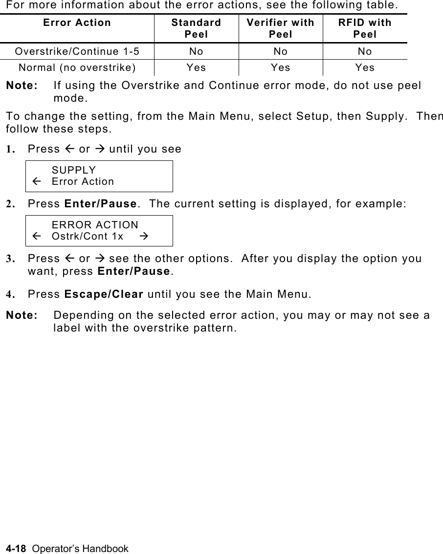 4-18  Operator’s Handbook For more information about the error actions, see the following table. Error Action  Standard  Peel Verifier with Peel RFID with  Peel Overstrike/Continue 1-5 No No No Normal (no overstrike)  Yes  Yes  Yes Note:  If using the Overstrike and Continue error mode, do not use peel mode.   To change the setting, from the Main Menu, select Setup, then Supply.  Then follow these steps.  1.  Press Å or Æ until you see  SUPPLY Å Error Action   2.  Press Enter/Pause.  The current setting is displayed, for example:  ERROR ACTION Å Ostrk/Cont 1x  Æ 3.  Press Å or Æ see the other options.  After you display the option you want, press Enter/Pause.   4.  Press Escape/Clear until you see the Main Menu. Note:  Depending on the selected error action, you may or may not see a label with the overstrike pattern.   