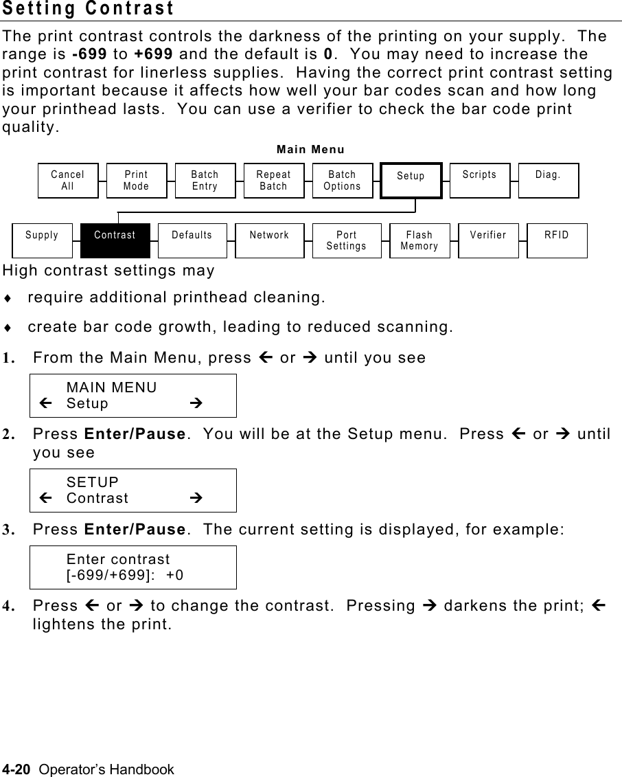 4-20  Operator’s Handbook Setting Contrast   The print contrast controls the darkness of the printing on your supply.  The range is -699 to +699 and the default is 0.  You may need to increase the print contrast for linerless supplies.  Having the correct print contrast setting is important because it affects how well your bar codes scan and how long your printhead lasts.  You can use a verifier to check the bar code print quality.   Main Menu High contrast settings may ♦  require additional printhead cleaning. ♦  create bar code growth, leading to reduced scanning. 1.  From the Main Menu, press » or ¼ until you see  MAIN MENU » Setup      ¼ 2.  Press Enter/Pause.  You will be at the Setup menu.  Press » or ¼ until you see  SETUP » Contrast   ¼ 3.  Press Enter/Pause.  The current setting is displayed, for example:  Enter contrast  [-699/+699]:  +0 4.  Press » or ¼ to change the contrast.  Pressing ¼ darkens the print; » lightens the print. Print Mode Repeat Batch Supply  Contrast Setup Defaults  Port Settings Flash MemoryScripts  Diag. Batch Entry Batch OptionsVerifier Network  RFID Cancel  All 