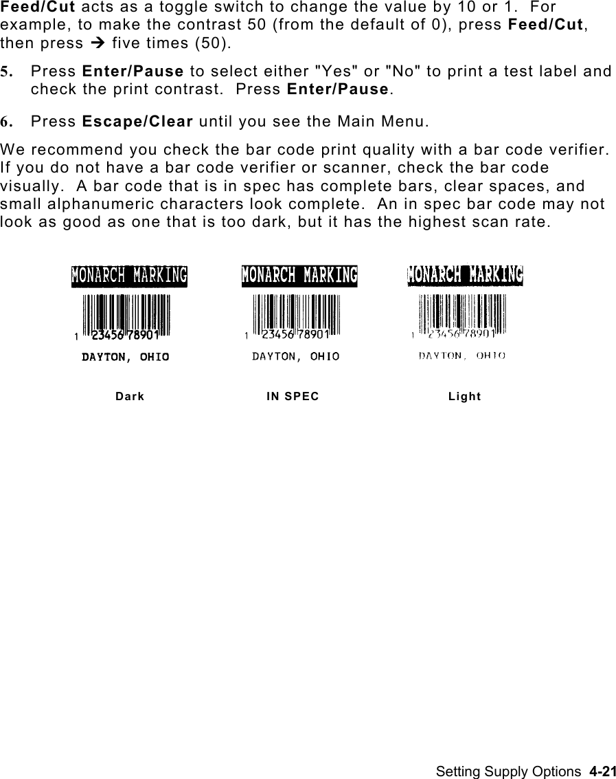 Setting Supply Options  4-21 Feed/Cut acts as a toggle switch to change the value by 10 or 1.  For example, to make the contrast 50 (from the default of 0), press Feed/Cut, then press ¼ five times (50). 5.  Press Enter/Pause to select either &quot;Yes&quot; or &quot;No&quot; to print a test label and check the print contrast.  Press Enter/Pause. 6.  Press Escape/Clear until you see the Main Menu. We recommend you check the bar code print quality with a bar code verifier.  If you do not have a bar code verifier or scanner, check the bar code visually.  A bar code that is in spec has complete bars, clear spaces, and small alphanumeric characters look complete.  An in spec bar code may not look as good as one that is too dark, but it has the highest scan rate. Dark IN SPEC Light 