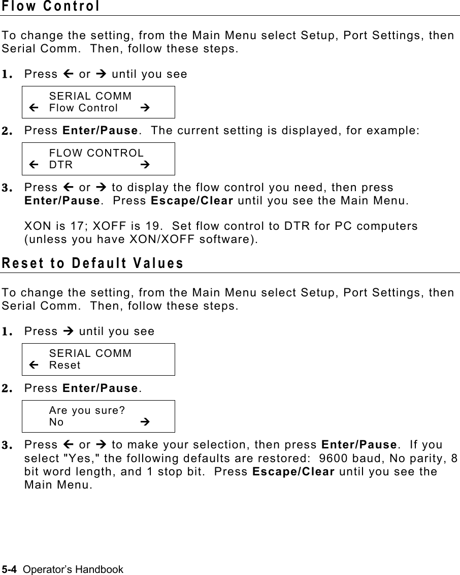 5-4  Operator’s Handbook Flow Control   To change the setting, from the Main Menu select Setup, Port Settings, then Serial Comm.  Then, follow these steps. 1.  Press » or ¼ until you see  SERIAL COMM » Flow Control  ¼ 2.  Press Enter/Pause.  The current setting is displayed, for example:  FLOW CONTROL » DTR     ¼ 3.  Press » or ¼ to display the flow control you need, then press Enter/Pause.  Press Escape/Clear until you see the Main Menu. XON is 17; XOFF is 19.  Set flow control to DTR for PC computers (unless you have XON/XOFF software).  Reset to Default Values   To change the setting, from the Main Menu select Setup, Port Settings, then Serial Comm.  Then, follow these steps. 1.  Press ¼ until you see  SERIAL COMM » Reset  2.  Press Enter/Pause.    Are you sure?  No     ¼  3.  Press » or ¼ to make your selection, then press Enter/Pause.  If you select &quot;Yes,&quot; the following defaults are restored:  9600 baud, No parity, 8 bit word length, and 1 stop bit.  Press Escape/Clear until you see the Main Menu. 