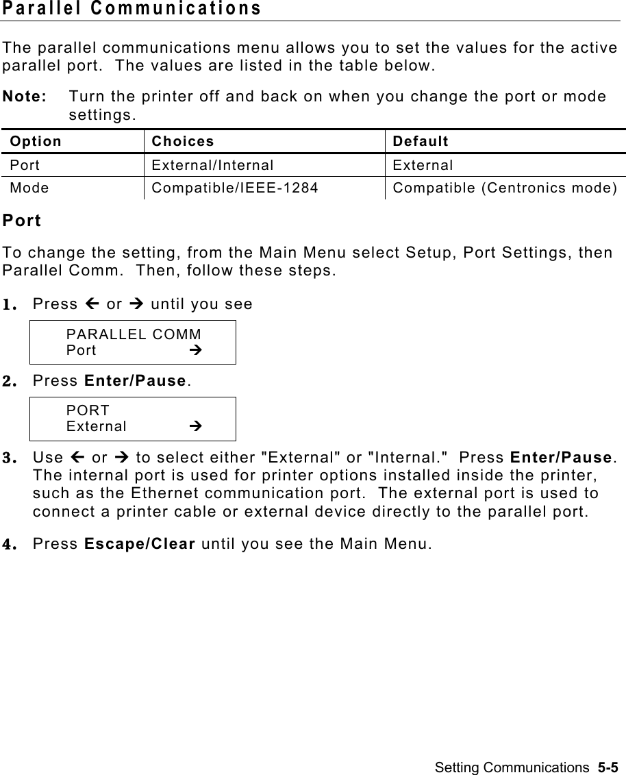 Setting Communications  5-5 Parallel Communications   The parallel communications menu allows you to set the values for the active parallel port.  The values are listed in the table below.  Note:  Turn the printer off and back on when you change the port or mode settings. Option Choices  Default Port External/Internal  External Mode  Compatible/IEEE-1284  Compatible (Centronics mode) Port To change the setting, from the Main Menu select Setup, Port Settings, then Parallel Comm.  Then, follow these steps. 1.  Press » or ¼ until you see  PARALLEL COMM  Port    ¼ 2.  Press Enter/Pause.    PORT  External   ¼ 3.  Use » or ¼ to select either &quot;External&quot; or &quot;Internal.&quot;  Press Enter/Pause.  The internal port is used for printer options installed inside the printer, such as the Ethernet communication port.  The external port is used to connect a printer cable or external device directly to the parallel port. 4.  Press Escape/Clear until you see the Main Menu. 