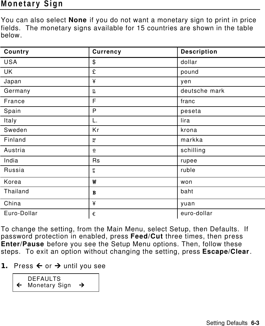 Setting Defaults  6-3 Monetary Sign   You can also select None if you do not want a monetary sign to print in price fields.  The monetary signs available for 15 countries are shown in the table below. Country Currency Description USA $ dollar UK £ pound Japan ¥ yen Germany 1 deutsche mark France F franc Spain P peseta Italy L. lira Sweden Kr krona Finland 2 markka Austria 6 schilling India Rs rupee Russia 3 ruble Korea  won Thailand 5 baht China ¥ yuan Euro-Dollar € euro-dollar To change the setting, from the Main Menu, select Setup, then Defaults.  If password protection in enabled, press Feed/Cut three times, then press Enter/Pause before you see the Setup Menu options. Then, follow these steps.  To exit an option without changing the setting, press Escape/Clear. 1. Press Ù or Ú until you see  DEFAULTS Ù Monetary Sign Ú 