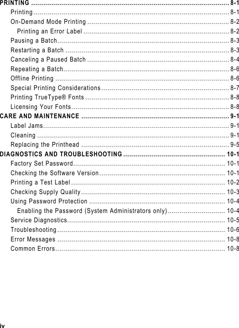 iv PRINTING ................................................................................................... 8-1 Printing.................................................................................................. 8-1 On-Demand Mode Printing ....................................................................... 8-2 Printing an Error Label ......................................................................... 8-2 Pausing a Batch...................................................................................... 8-3 Restarting a Batch .................................................................................. 8-3 Canceling a Paused Batch ....................................................................... 8-4 Repeating a Batch................................................................................... 8-6 Offline Printing ....................................................................................... 8-6 Special Printing Considerations................................................................ 8-7 Printing TrueType® Fonts ........................................................................ 8-8 Licensing Your Fonts............................................................................... 8-8 CARE AND MAINTENANCE .......................................................................... 9-1 Label Jams............................................................................................. 9-1 Cleaning ................................................................................................ 9-1 Replacing the Printhead .......................................................................... 9-5 DIAGNOSTICS AND TROUBLESHOOTING ................................................... 10-1 Factory Set Password............................................................................ 10-1 Checking the Software Version............................................................... 10-1 Printing a Test Label ............................................................................. 10-2 Checking Supply Quality........................................................................ 10-3 Using Password Protection .................................................................... 10-4 Enabling the Password (System Administrators only)............................. 10-4 Service Diagnostics............................................................................... 10-5 Troubleshooting.................................................................................... 10-6 Error Messages .................................................................................... 10-8 Common Errors..................................................................................... 10-8 