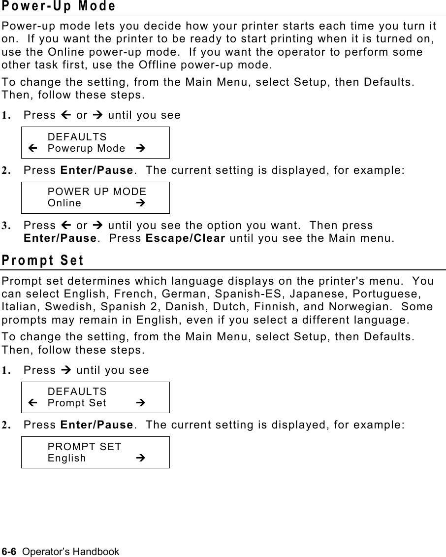 6-6  Operator’s Handbook Power-Up Mode   Power-up mode lets you decide how your printer starts each time you turn it on.  If you want the printer to be ready to start printing when it is turned on, use the Online power-up mode.  If you want the operator to perform some other task first, use the Offline power-up mode. To change the setting, from the Main Menu, select Setup, then Defaults.  Then, follow these steps. 1.  Press » or ¼ until you see  DEFAULTS » Powerup Mode ¼ 2.  Press Enter/Pause.  The current setting is displayed, for example:  POWER UP MODE  Online   ¼ 3.  Press » or ¼ until you see the option you want.  Then press Enter/Pause.  Press Escape/Clear until you see the Main menu. Prompt Set   Prompt set determines which language displays on the printer&apos;s menu.  You can select English, French, German, Spanish-ES, Japanese, Portuguese, Italian, Swedish, Spanish 2, Danish, Dutch, Finnish, and Norwegian.  Some prompts may remain in English, even if you select a different language. To change the setting, from the Main Menu, select Setup, then Defaults.  Then, follow these steps. 1.  Press ¼ until you see  DEFAULTS » Prompt Set  ¼ 2.  Press Enter/Pause.  The current setting is displayed, for example:  PROMPT SET  English   ¼ 