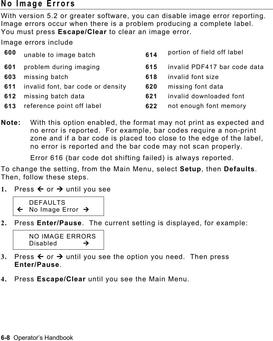 6-8  Operator’s Handbook No Image Errors With version 5.2 or greater software, you can disable image error reporting.  Image errors occur when there is a problem producing a complete label.  You must press Escape/Clear to clear an image error.   Image errors include  600  unable to image batch  614  portion of field off label 601  problem during imaging  615  invalid PDF417 bar code data 603  missing batch  618  invalid font size 611  invalid font, bar code or density  620  missing font data 612  missing batch data  621  invalid downloaded font 613  reference point off label  622  not enough font memory Note:  With this option enabled, the format may not print as expected and no error is reported.  For example, bar codes require a non-print zone and if a bar code is placed too close to the edge of the label, no error is reported and the bar code may not scan properly.  Error 616 (bar code dot shifting failed) is always reported. To change the setting, from the Main Menu, select Setup, then Defaults.  Then, follow these steps. 1.  Press » or ¼ until you see  DEFAULTS »  No Image Error  ¼ 2.  Press Enter/Pause.  The current setting is displayed, for example:  NO IMAGE ERRORS  Disabled   ¼ 3.  Press » or ¼ until you see the option you need.  Then press Enter/Pause.   4.  Press Escape/Clear until you see the Main Menu. 